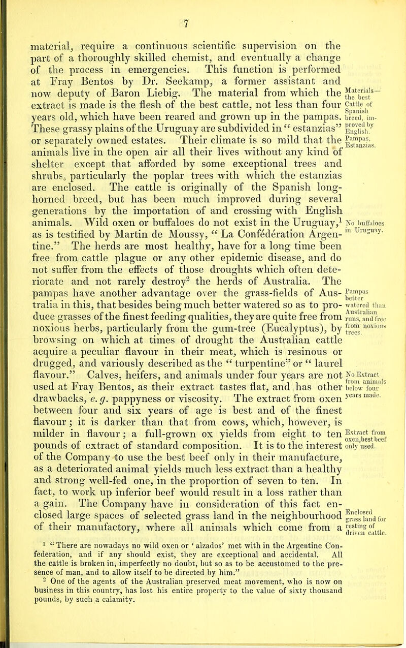 material, require a continuous scientific supervision on the part of a thoroughly skilled chemist, and eventually a change of the process in emergencies. This function is performed at Fray Bentos by Dr. Seekamp, a former assistant and now deputy of Baron Liebig. The material from which the extract is made is the flesh of the best cattle, not less than four ^^J^^^Jj^^^^ years old, which have been reared and grown up in the pampas, breed! Im- These grassy plains of the Uruguay are subdivided in  estanzias EngMsiI'^ or separately owned estates. Their climate is so mild that the Pampas, animals live m the open air ail their lives without any kind oi shelter except that afforded by some exceptional trees and shrubs,) particularly the poplar trees with which the estanzias are enclosed. The cattle is originally of the Spanish long- horned breed, but has been much improved during several generations by the importation of and crossing with English animals. Wild oxen or buffaloes do not exist in the Uruguay,^ Ko i.uffaioes as is testified by Martin de Moussy,  La Confederation Argen- ^'S'y- tine. The herds are most healthy, have for a long time been free from cattle plague or any other epidemic disease, and do not suffer from the effects of those droughts which often dete- riorate and not rarely destroy the herds of Australia. The pampas have another advantage over the grass-fields of Aus- ^^l^^f tralia in this, that besides being much better watered so as to pro- watered tium duce grasses of the finest feeding qualities, they are quite free from runVanUfrei' noxious herbs, particularly from the gum-tree (Eucalyptus), by noj^'oi's browsing on wliich at times of drought the Australian cattle acquire a peculiar flavour in their meat, which is resinous or drugged, and variously described as the  turpentine or  laurel flavour. Calves, heifers, and animals under four years are not used at Fray Bentos, as their extract tastes flat, and has other below four  drawbacks, e. g. pappyness or viscosity. The extract from oxen ^^'^^^ between four and six years of age is best and of the finest flavour; it is darker than that from cows, which, however, is milder in flavour : a full-grown ox yields from eight to ten Extract from pounds of extract of standard composition. It is to the interest oiiiy'used. of the Company to use the best beef only in their manufacture, as a deteriorated animal yields much less extract than a healthy and strong well-fed one, in the proportion of seven to ten. In fact, to work up inferior beef would result in a loss rather than a gain. The Company have in consideration of this fact en- closed large spaces of selected grass land in the neighbourhood grls's^iand for of their manufactory, where all animals which come from a'^''^''''s , ' dn\ en cattle. '  There are nowadays no wild oxen or ' alzados' met with in the Argentine Con- federation, and if any should exist, they are exceptional and accidental. All the cattle is broken in, imperfectly no doubt, but so as to be accustomed to the pre- sence of man, and to allow itself to be directed by him. - One of the agents of the Australian preserved meat movement, who is now on business in this country, has lost his entire property to the value of sixty thousand pounds, by such a calamity.