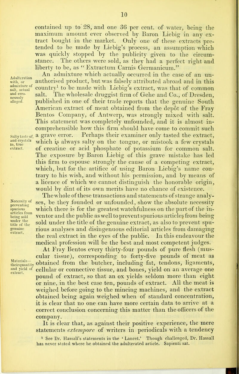 contained up to' 28, and one 36 per cent, of -water, being the maximum amount ever observed by Baron Liebig in any ex- tract bought in the market. Only one of these extracts pre- tended to be made by Liebig's process, an assumption which was quickly stopped by the publicity given to tlie circum- stance. The others were sold, as they had a perfect right and liberty to be, as  Extractum Carnis Germanicum. Aduiuiation admixture which actually occurred in the case of an un- wit'ii, or authorised product, but Avas falsely attributed abroad and in this s^iTlctuar^ country^ to be made with Liebig's extract, Avas that of common neous' ^^^ wholesale druggist firm of Gehe and Co., of Dresden, alleged. published in one of their trade reports that the genuine South American extract of meat obtained from the depot of the Fray Bentos Company, of Antwerp, was strongly mixed with salt. This statement was completely unfounded, and it is almost in- comprehensible how this firm should have come to commit such Saltytasif of, a gravc error. Perhaps their examiner only tasted the extract, intrur''''^ which i^s always salty on the tongue, or mistook a few crystals extract. of Creatine or acid phosphate of potassium for common salt. The exposure by Baron Liebig of this grave mistake has led this firm to espouse strongly the cause of a competing extract, which, but for the artifice of using Baron Liebig's name con- trary to his wish, and without his permission, and by means of a licence of Avhich we cannot distinguish the honorable origin, would by dint of its own merits have no chance of existence. The whole of these transactions and statements of strange analy- preraitinc^ scs, be they founded or unfounded, show the absolute necessity spurious  which there is for the greatest watchfulness on the part of the in- beinVsom' vcutor aud the public as well to prevent spurious articles from being utie^of the sold under the title of the genuine extract, as also to prevent spu- genuine rious analvscs and disingenuous editorial articles from damaging the real extract in the eyes of the public. In this endeavour the medical profession Avill be the best and most competent judges. At Fray Bentos every thirty-four pounds of pure flesh (mus- cular tissue), corresponding to forty-five pounds of meat as theL^qu^nWy obtained from the butcher, including fat, tendons, ligaments, and yield of cellular or Connective tissue, and bones, vield on an average one extract. ^ , pound of extract, so that an ox yields seldom more than eight or nine, in the best case ten, pounds of extract. All the meat is weighed before going to the mincing machines, and the extract obtained beiu: again weighed when of standard concentration, it is clear that no one can have more certain data to arrive at a correct conclusion concerning this matter than the officers of the company. It is clear that, as against their positive experience, the mere statements extenipore of writers in periodicals with a tendency 1 See Dr. Hassall's statements in the ' Lancet.' Though challenged, Dr. Hassall has never stated where he obtained the adulterated article. Sapienti sat.