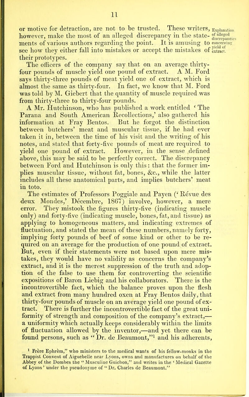 IT or motive for detraction, are not to be trusted. These writers, Expian^itioi. however, make the most of an alleged discrepancy in the state- ^[gjjf^^^aucic ments of various authors regarding the point. It is amusing to conceniino; see how they either fall into mistakes or accept the mistakes of extract! their prototypes. The officers of the company say that on an average thirty- four pounds of muscle yield one pound of extract. A M. Ford says thirty-three pounds of meat yield one of extract, which is almost the same as thirty-four. In fact, we know that M. Ford was told by M. Giebert that the quantity of muscle required was from thirty-three to thirty-four pounds. A Mr. Hutchinson, who has published a Avork entitled ' The Parana and South American Recollections,' also gathered his information at Fray Bentos. But he forgot the distinction between butchers' meat and muscular tissue, if he had ever taken it in, between the time of his visit and the writing of his notes, and stated that forty-five pounds of meat are required to yield one pound of extract. However, in the sense defined above, this may be said to be perfectly correct. The discrepancy between Ford and Hutchinson is only this: that the former im- plies muscular tissue, without fat, bones, &c., while the latter includes all these anatomical parts, and implies butchers' meat in toto. The estimates of Professors Poggiale and Payen (' Revue des deux Mondes,' Decembre, 1867) involve, however, a mere error. They mistook the figures thirty-five (indicating muscle only) and forty-five (indicating muscle, bones, fat, and tissue) as applying to homogeneous matters, and indicating extremes of fluctuation, and stated the mean of these numbers, namely forty, implying forty pounds of beef of some kind or other to be re- quired on an average for the production of one pound of extract. But, even if their statements were not based upon mere mis- takes, they would have no validity as concerns the company's extract, and it is the merest suppression of the truth and adop- tion of the false to use them for controvertins: the scientific expositions of Baron Liebig and his collaborators. There is the incontrovertible fact, which the balance proves upon the flesh and extract from many hundred oxen at Fray Bentos daily, that thirty-four pounds of muscle on an average yield one pound of ex- tract. There is further the incontrovertible fact of the great uni- formity of strength and composition of the company's extract,— a uniformity which actually keeps considerably within the limits of fluctuation allowed by the inventor,—and yet there can be found persons, such as  Dr. de Beaumont,^ and his adherents, ' Frere Ephrem, who ministers to the medical wants of his fellow-monks in the Trappist Convent of Aiguebelle near Lyons, owns and manufactures on behalf of the Abbey of the Dombes the  Musculine Guichon, and writes in the ' Medical Gazette of Lyons' under the pseudonyme of  Dr. Charles de Beaumont.