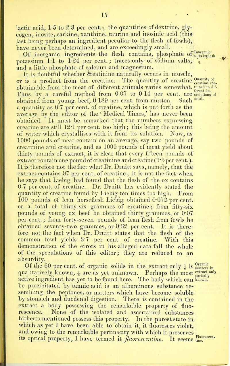 lactic acid, TS to 3'3 per cent. ; the quantities of dextrine, gly- cogen, inosite, sarkine, xanthine, taurine and inosinic acid (this last being perhaps an ingredient peculiar to the flesh of fowls), have never been determined, and are exceedingly small. Of inorganic ingredients the flesh contains, phosphate of sX^^^J^jg,, potassium 11 to 1'24 per cent.; traces only of sodium salts, ' and a little phosphate of calcium and magnesium. It is doubtful whether Creatinine naturally occurs in muscle, or is a product from the creatine. The quantity of creatine ^Sne^con- obtainable from the meat of diff'erent animals varies somewhat-. Thus by a careful method from 0 07 to 0'14 per cent, are scripHons of - obtained from young beef, 0'189 per cent, from mutton. Such a quantity as 0'7 per cent, of creatine, which is put forth as the average by the editor of the ' Medical Times,' has never been obtained. It must be remarked that the numbers • expressing creatine are still 12 1 percent, too high; this being the amount of water which crystallises with it from its solution. Now, as 1000 pounds of meat contain on an average, say two pounds of creatinine and creatine, and as 1000 pounds of meat yield about thirty pounds of extract, it is clear that every fifteen pounds of extract contain one pound of creatinine and creatine (T'5 per cent.). It is therefore not the fact what Dr. Druitt says, namely, that the extract contains 97 per cent, of creatine; it is not the fact when he says that Liebig had found that the flesh of the ox contains 07 per cent, of creatine. Dr. Druitt has evidently stated the quantity of creatine found by Liebig ten times too high. From 100 pounds of lean horseflesh Liebig obtained 0'073 per cent, or a total of thirty-six grammes of creatine; from fifty-six pounds of young ox beef he obtained thirty grammes, or 0'07 per cent.; from forty-seven pounds of lean flesh from fowls he obtained seventy-two grammes, or O'o3 per cent. It is there- fore not the fact when Dr. Druitt states that the flesh of the common fowl yields o7 per cent, of creatine. With this demonstration of the errors in his alleged data fall the Avhole of the speculations of this editor; they are reduced to an absurdity. Of the 60 per cent, of organic solids in the extract only -l is matters in qualitatively known, f are as yet unknown. Perhaps the most p^thMy^^ active ingredient has yet to be found here. The body which can known, be precipitated by tannic acid is an albuminous substance re- sembling the peptones, or matters which have become soluble by stomach and duodenal digestion. There is contained in the extract a body possessing the remarkable property of fluo- rescence. None of the isolated and ascertained substances hitherto mentioned possess this property. In the purest state in which as yet I have been able to obtain it, it fluoresces violet, and owing to the remarkable pertinacity with which it preserves its optical property, I have termed it jiuorescentine. It seems turc''^™'