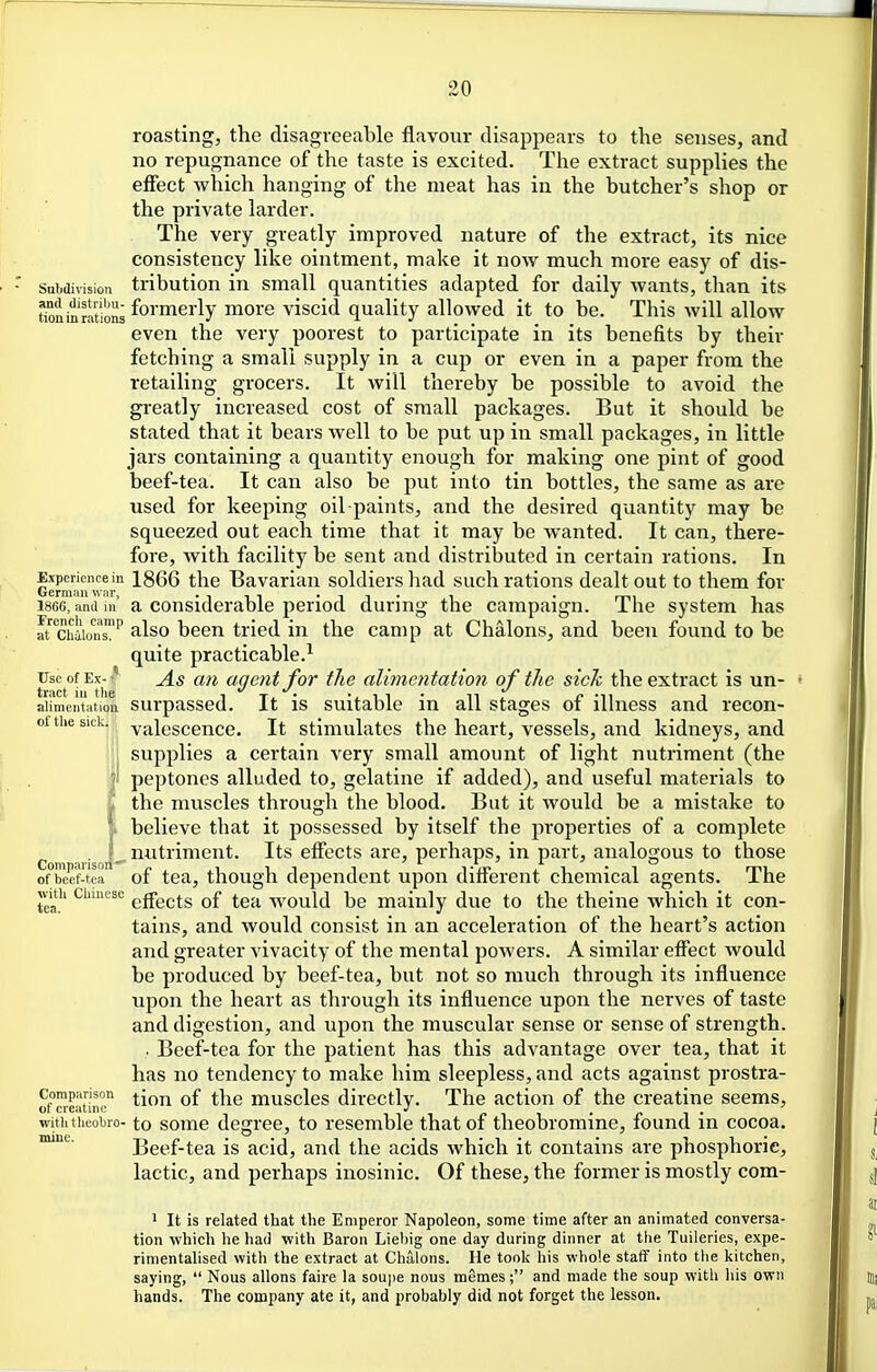 roasting, the disagreeable flavour disappears to the senses, and no repugnance of the taste is excited. The extract supplies the effect which hanging of the meat has in the butcher's shop or the private larder. The very greatly improved nature of the extract, its nice consistency like ointment, make it now much more easy of dis- subdivision tribution in small quantities adapted for daily wants, than its tionSions formerly more viscid quality allowed it to be. This will allow even the very poorest to participate in its benefits by their fetching a small supply in a cup or even in a paper from the retailing grocers. It will thereby be possible to avoid the greatly increased cost of small packages. But it should be stated that it bears well to be put up in small packages, in little jars containing a quantity enough for making one pint of good beef-tea. It can also be put into tin bottles, the same as are used for keeping oil-paints, and the desired quantity may be squeezed out each time that it may be wanted. It can, there- fore, with facility be sent and distributed in certain rations. In Ge?nrinwir'' ^^^^ ^^^^ Bavarian soldiers had such rations dealt out to them for 1866, and in' a Considerable period during the campaign. The system has archiionT'' filso been tried in the camp at Chalons, and been found to be quite practicable.^ Useof Ex-f As an agent for the alimentation of the sich the extract is un- alimentation surpassed. It is suitable in all stages of illness and recon- of the sick, valescence. It stimulates the heart, vessels, and kidneys, and supplies a certain very small amount of light nutriment (the peptones alluded to, gelatine if added), and useful materials to the muscles through the blood. But it would be a mistake to believe that it possessed by itself the properties of a complete . nutriment. Its effects are, perhaps, in part, analogous to those of beef-tea of tea, though dependent upon different chemical agents. The with ciimesc ^g-gj^^g ^q.^ would be mainly due to the theine which it con- tains, and would consist in an acceleration of the heart's action and greater vivacity of the mental poAvers. A similar effect Avould be produced by beef-tea, but not so much through its influence upon the heart as through its influence upon the nerves of taste and digestion, and upon the muscular sense or sense of strength. . Beef-tea for the patient has this advantage over tea, that it has no tendency to make him sleepless, and acts against prostra- rfcIS'm ^f muscles directly. The action of the creatine seems, witiitheobro- to somc degree, to resemble that of theobromine, found in cocoa. Beef-tea is acid, and the acids which it contains are phosphoric, lactic, and perhaps inosinic. Of these, the former is mostly com- 1 It is related that the Emperor Napoleon, some time after an animated conversa- tion which he had with Baron Liel)ig one day during dinner at the Tuileries, expe- rimentalised with the extract at Chalons. He took his whole staff into the kitchen, saying,  Nous allons faire la soupe nous memes; and made the soup with his own hands. The company ate it, and probably did not forget the lesson. i imiic.