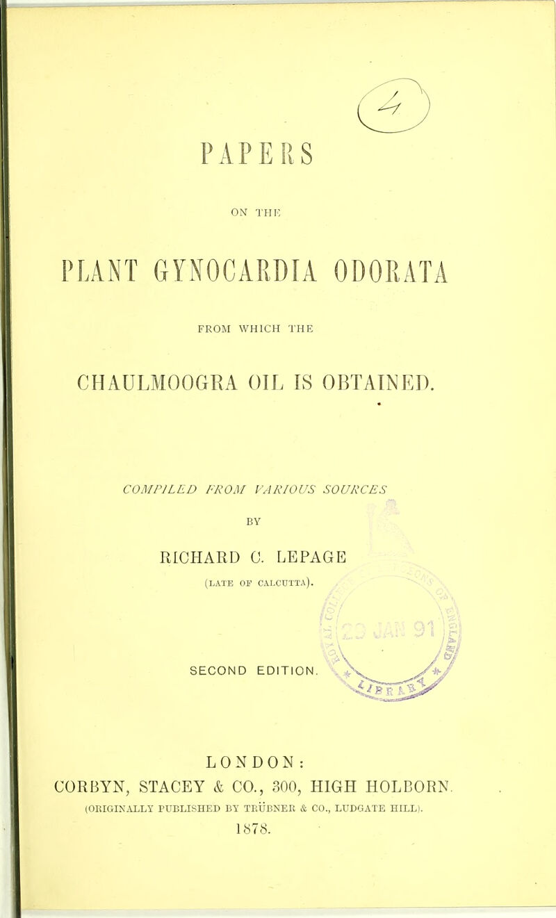 PAPERS ON THIo PLANT GYNOCARDIA ODORATA FROM WHICH THE CHAULMOOGRA OIL IS OBTAINED. COMPILED FROM VARIOUS SOURCES BY RICHARD 0. LEPAGE (LATE or CALCUTTA). SECOND EDITION. LONDON: CORBYN, STAGEY k CO., 300, HIGH HOLDORN (ORIGINALLY TUBLISHED BY TEUBNER & CO., LUDGATE HILL). 1878.