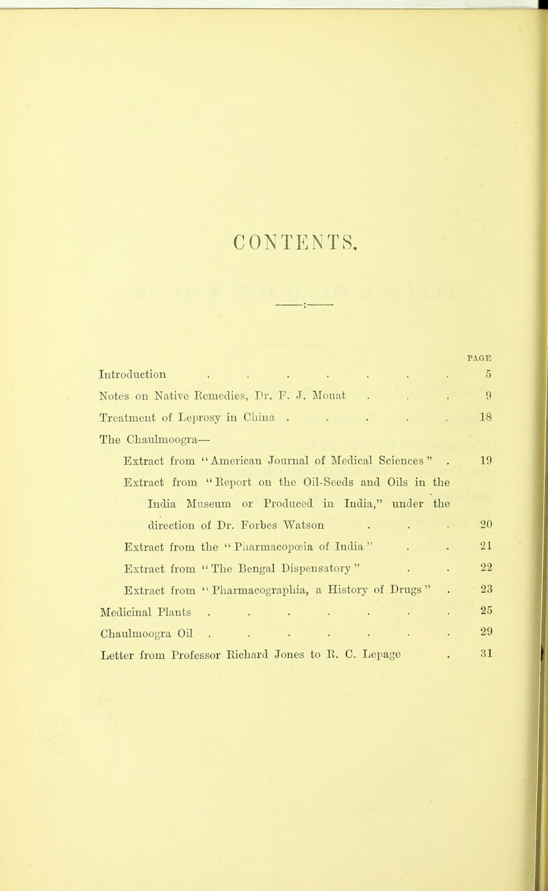 CONTENTS. PAGE Introduction ....... 5 Notes on Native Ecmedies, Tr. F. J. Mouat ... 9 Treatment of Leprosy in Cliiua ..... 18 Tlie Cliaulmoogra— Extract from American Journal of Merlical Sciences . 10 Extract from  Eeport on tlie Oil-Seeds and Oils in the India Museum or Produced in India, under the direction of Dr. Forbes Watson ... 20 Extract from the  Pliarmacopceia of India  . .21 Extract from  The Bengal Dispensatory . . 22 Extract from  Pharmacographia, a History of Drugs . 23 Medicinal Plants ....... 25 Chaulmoogra Oil . . . . • • .29 Letter from Professor Eichnrd Jones to K. C. Lepage . 31