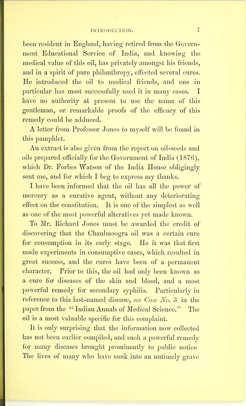 been resident in Eno-land, liavino; retired from the Govern- ment Educational Service of India, and knowing tlie medical value of this oil, has privately amongst his friends, and in a spirit of pure philanthropy, effected several cures. He introduced the oil to medical friends, and one in particular lias most successfully used it in many cases. I have no authority at present to use the name of this gentleman, or remai'kable proofs of the efficacy of this remedy could be adduced. A letter from Professor Jones to myself will be found in this pamphlet. An extract is also given from the report on oil-seeds and oils prepared ofKcially for the Grovernment of India (1876), which Dr. Forbes Watson of the India House obligingly sent me, and for which I beg to express my thanks. I have been informed that the oil has all the power of mercury as a curative agent, without any deteriorating effect on the constitution. It is one of the simplest as well as one of the most powerful alteratives yet made known. To Mr. Richard Jones must be awarded the credit of discovering that the Chaulmoogra oil was a certain cure for consumption in its early stage. He it was that first made experiments in consumptive cases, which resulted in great success, and the cures have been of a permanent character. Prior to this, the oil had only been known as a cure for diseases of the skin and blood, and a most powerful remedy for secondary syphilis. Particularly in reference to this last-named disease, see Case No. 3 in the paper from the  Indian Annals of Medical Science. The oil is a most valuable specific for this complaint. It is only surprising that the information now collected has not been earlier compiled, and such a powerful remedy for many diseases brought prominently to public notice The lives of many who have sunk into an untimely grave