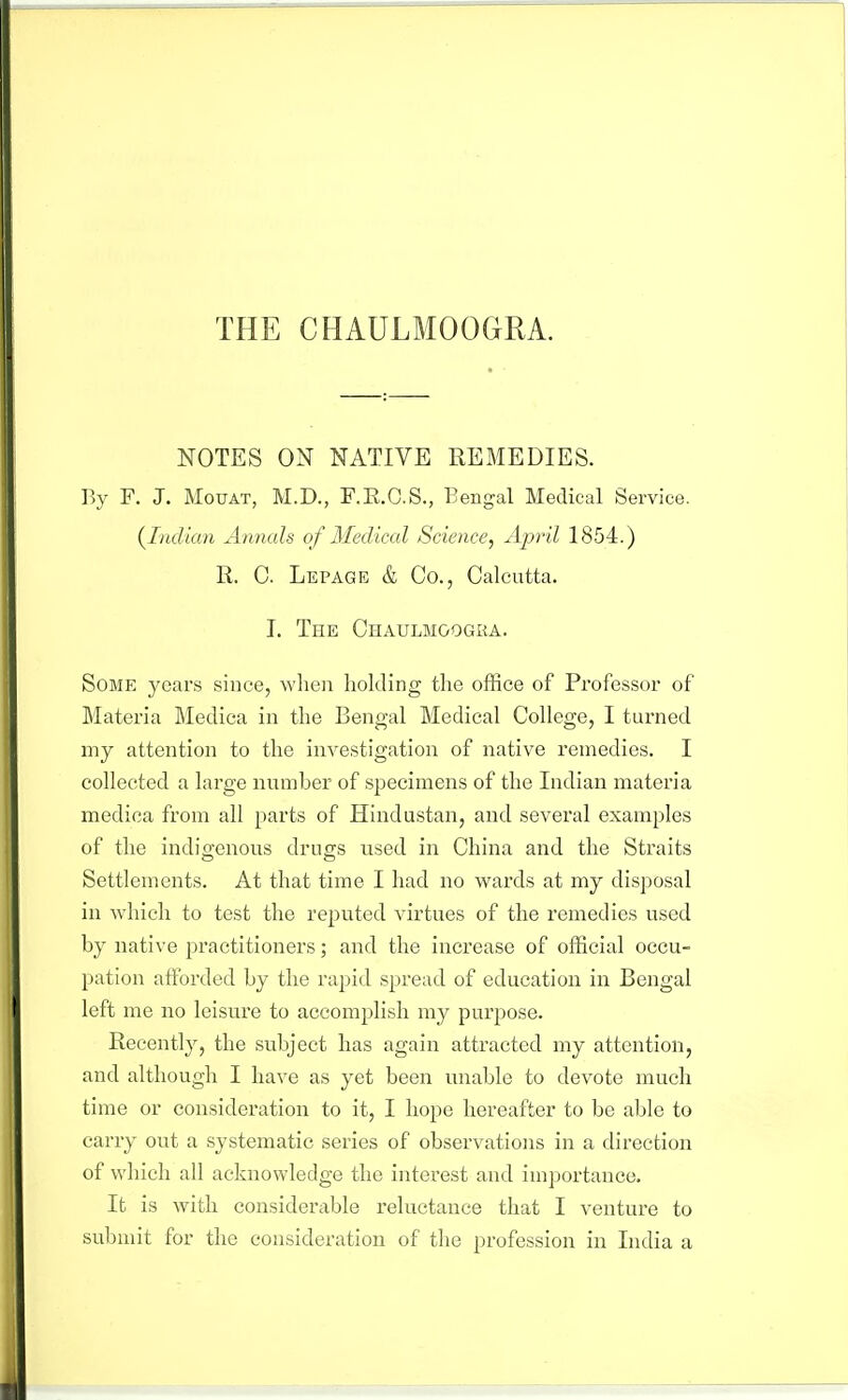 THE CHAULMOOGRA. NOTES ON NATIVE REMEDIES, r.y F. J. MoTjAT, M.D., F.E.C.S., Bengal Medical Service. {^Indian Annals of Medical Science, April 1854.) R. C. Lepage & Co., Calcutta. I. The Chaulmoogka. Some years since, when holding the office of Professor of Materia Medica in the Bengal Medical College, I turned my attention to the investigation of native remedies. I collected a large number of specimens of the Indian materia medica from all parts of Hindustan, and several examples of the indigenous drugs used in China and the Straits Settlements. At that time I had no wards at my disposal in which to test the reputed virtues of the remedies used by native practitioners; and the increase of official occu- pation afforded by the rapid spread of education in Bengal left me no leisure to accomplish my purpose. Recently, the subject has again attracted my attention, and although I have as yet been unable to devote much time or consideration to it, I hope hereafter to be able to carry out a systematic series of observations in a direction of which all acknowledge the interest and importance. It is with considerable reluctance that I venture to submit for the consideration of the profession in India a