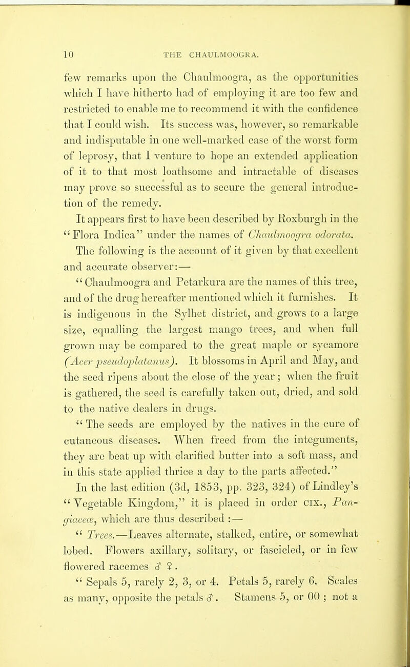 few remarks upon the Cliaulmoogra, as the op2)ortunities whieli I liavc hitherto had of employing it are too few and restricted to enable me to recommend it with the confidence that I could wish. Its success was, however, so remarkable and indisputable in one well-marked case of the worst form of leprosy, that I venture to hope an extended application of it to that most loathsome and intractable of diseases may prove so successful as to secure the general introduc- tion of the remedy. It appears first to have been described by Roxburgh in the Flora Indica under the names of CJiaidmoogra odorata. The following is the account of it given by that excellent and accurate observer:—  Chaulmoogra and Pctarkura are the names of this tree, and of the drug hereafter mentioned which it furnishes. It is indigenous in the Sylhet district, and grows to a large size, equalling the largest mango trees, and when full grown may be compared to the great maple or sycamore (Acer jjseudojjlatanus). It blossoms in April and May, and the seed ripens about the close of the year; when the fruit is gatliei'ed, the seed is carefully taken out, dried, and sold to the native dealers in drugs.  The seeds are employed by the natives in the cure of cutaneous diseases. When freed from the integuments, they are beat up with clarified butter into a soft mass, and in this state applied thrice a day to the parts afltected. In the last edition (3d, 1853, pp. 323, 324) of Lindley's Vegetable Kingdom, it is placed in order cix., Fan- giacece, which are thus described :—  Trees.—Leaves alternate, stalked, entire, or somewhat lobed. Flowers axillary, solitary, or fascicled, or in few flowered racemes 3' ? .  Sepals 5, rarely 2, 3, or 4. Petals 5, rarely 6. Scales as many, opposite the petals c?. Stamens 5, or 00 ; not a