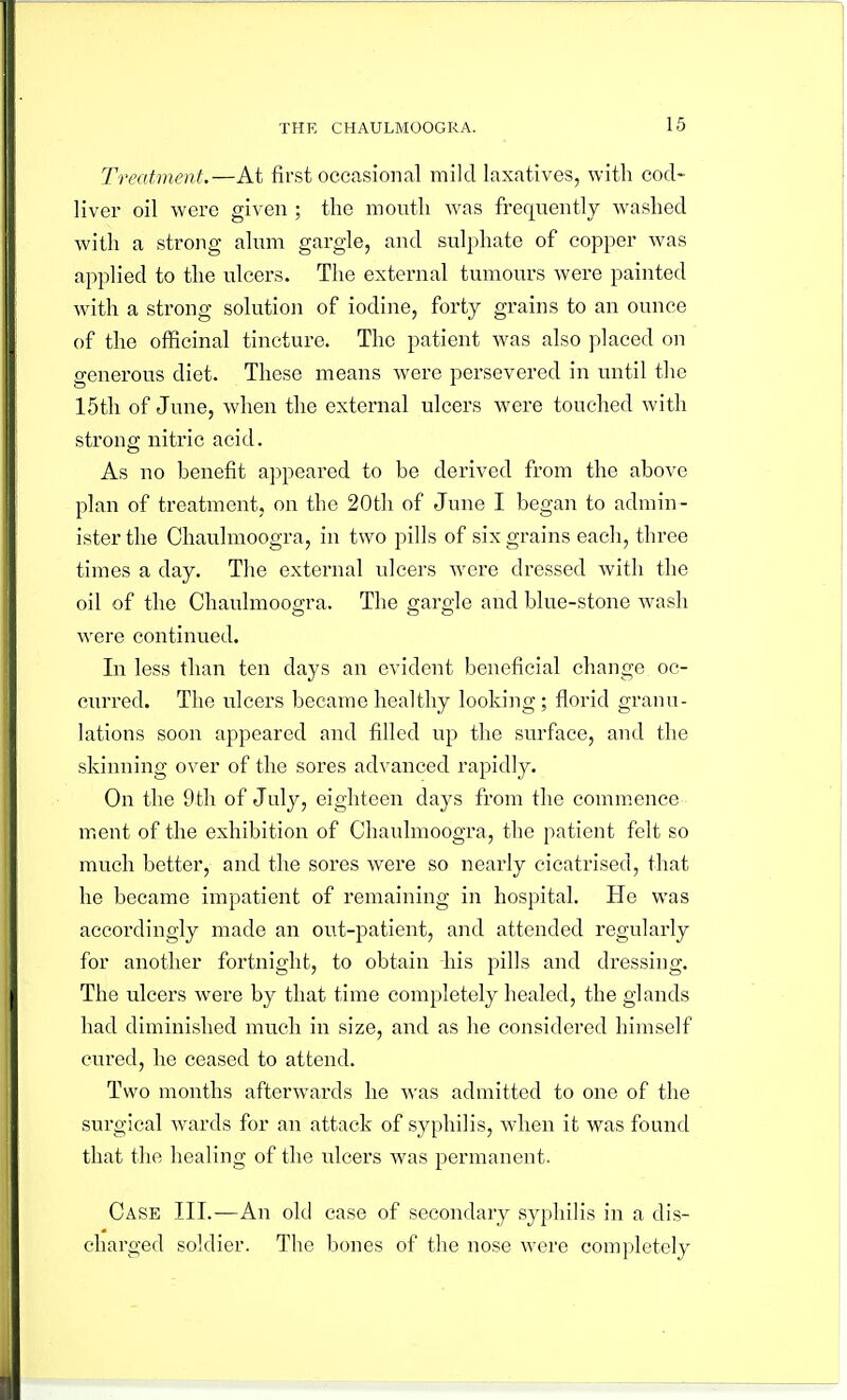 Treatment.—At first occasional mild laxatives, with cod- liver oil were given ; the mouth was frequently washed with a strong alum gargle, and sulphate of copper was applied to the ulcers. The external tumours were painted with a strong solution of iodine, forty grains to an ounce of the officinal tincture. The patient was also placed on generous diet. These means were persevered in until the 15th of June, when the external ulcers were touched with strong nitric acid. As no benefit appeared to be derived from the above plan of treatment, on the 20th of June I began to admin- ister the Chaulmoogra, in two pills of six grains each, three times a day. The external ulcers were dressed with the oil of the Chaulmoogra. The gargle and blue-stone wash were continued. In less than ten days an evident beneficial change oc- curred. The ulcers became healthy looking ; florid granu- lations soon appeared and filled up the surface, and the skinning over of the sores advanced rapidly. On the 9tli of July, eighteen days from the comnicnce m.ent of the exhibition of Chaulmoogra, the patient felt so much better, and the sores were so nearly cicatrised, that he became impatient of remaining in hospital. He was accordingly made an out-patient, and attended regularly for another fortnight, to obtain his pills and dressing. The ulcers were by that time completely healed, the glands had diminished much in size, and as he considered himself cured, he ceased to attend. Two months afterwards he was admitted to one of the surgical wards for an attack of syphilis, when it was found that the healing of the rdcers was permanent. Case III.—An old ease of secondary syphilis in a dis- charged soldier. The bones of the nose were completely
