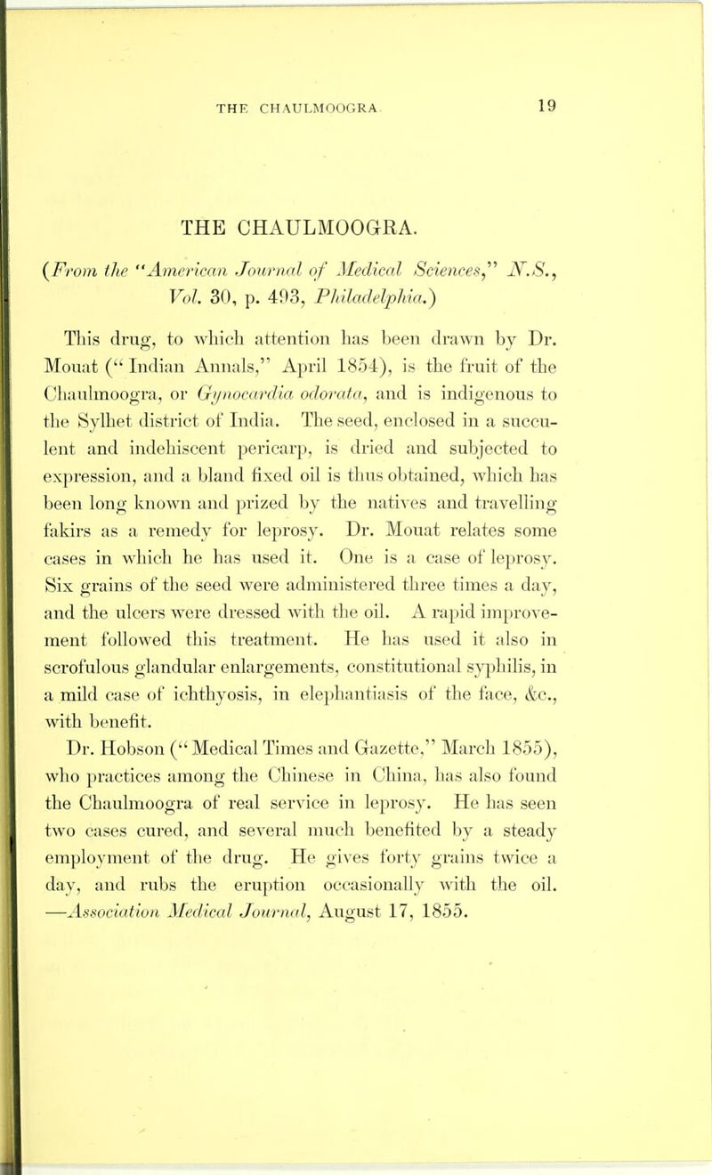 THE CHAULMOOaRA. {From the American Journal of Medical Sciences,'''' JV.S., Vol. 30, p. 493, Phladelphia.) Tliis di'ug, to which attention has been drawn by Dr. Mouat ( Indian Annals, April 1854), is the fruit of the Chaulmoogra, or Gi/nocarclia odorata, and is indigenous to the Sylhet district of India. The seed, enclosed in a succu- lent and indehiscent pericarp, is dried and subjected to expression, and a bland fixed oil is thus obtained, which has been long known and prized by the natiA es and ti-avelling fakirs as a remedy for leprosy. Dr. Mouat relates some cases in which he has used it. One is a case of leprosy. Six grains of the seed were administered three times a day, and the ulcers were dressed with the oil. A rapid improve- ment followed this treatment. He has used it also in scrofulous glandular enlargements, constitutional syphilis, in a mild case of ichthyosis, in elephantiasis of the face, &c., with benefit. Dr. Hobson (Medical Times and Gazette, March 1855), who practices among the Chinese in China, has also found the Chaulmoogra of real service in leprosy. He has seen two cases cured, and several much benefited by a steady employnient of the drug. He gives forty grains twice a day, and rubs the ei'uption occasionally with the oil. —Association Medical Journal, August 17, 1855.