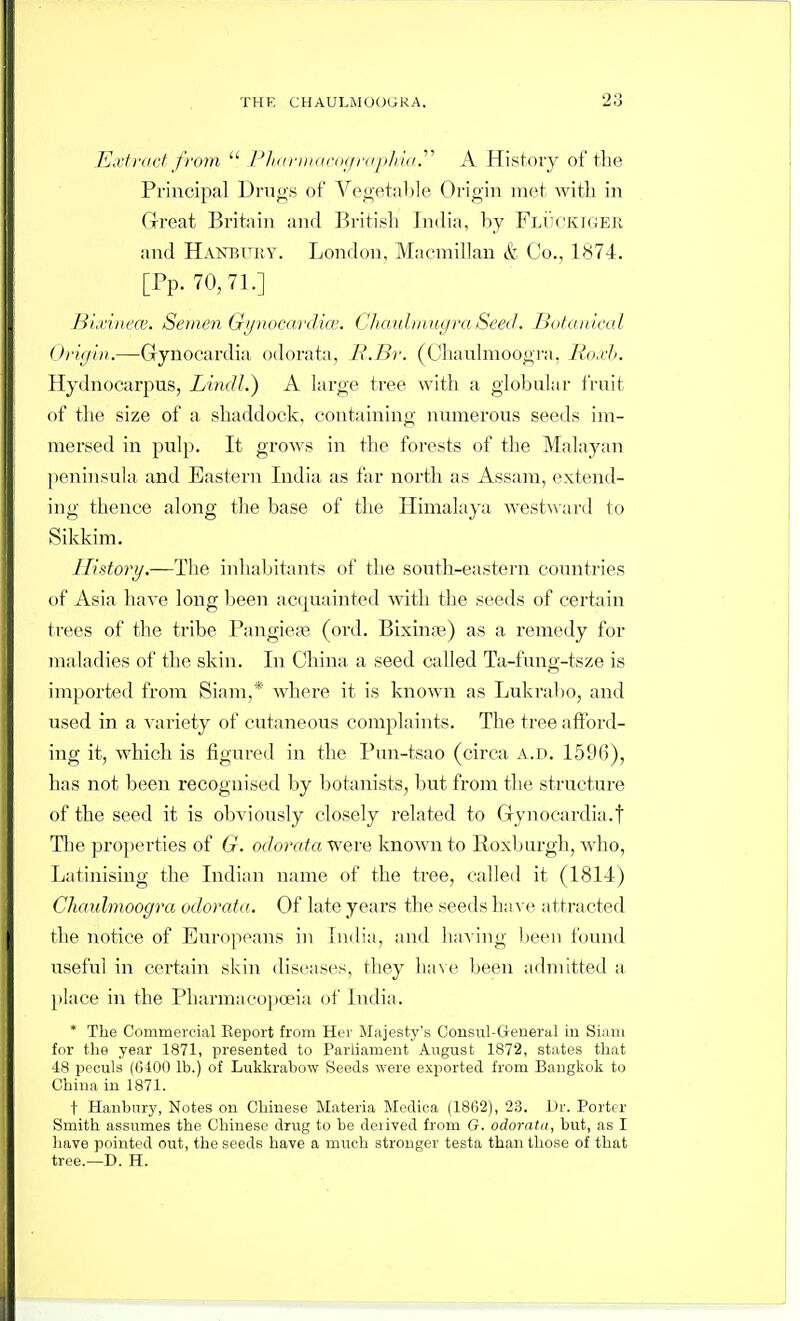 Extract from  /:'/i<iriii(ir(i(/r((i>//i(f.^' A History of the Principal Drugs of Vegetable Origin met with in Great Britain and British India, by FlI'tckigee and HANBTntY. London, Maemillan & Co., 1874. [Pp. 70,71.] Hi.riiiece. Semen Gi/ndCdrdia'. C/KNiliiiuc/raSeed. Botanicat Oi'i(jlii.—Gynocardia odorata, R.Br. (Chaulmoogra, lio.rb. Hydnocarpus, Lindl.) A large tree with a globul;ir fruit of the size of a shaddock, containing numerous seeds im- mersed in pulp. It grows in the forests of the Malayan ])eninsula, and Eastern India as far north as Assam, extend- ing tlience along the base of tlie Himalaya Avestward to Sikkim. History.—The inliabitants of the south-eastern countries of Asia have long been acquainted Avith the seeds of certain trees of the tribe Pangiea3 (ord. Bixina^) as a remedy for maladies of the skin. In China a seed called Ta-fung-tsze is imported from Siam,* where it is known as Lukrabo, and used in a variety of cutaneous complaints. The tree afford- ing it, Avhich is figured in the Pun-tsao (circa a.d. 1596), has not been recognised by botanists, but from the structure of the seed it is obviously closely related to Gynocardia.t The properties of G. odorata were knoAvn to Roxburgh, Avho, Latinising the Indian name of the tree, called it (1814) Chaulmoogra odorata. Of late years the seeds have attracted the notice of Europeans in India, and liaving l)een found useful in certain skin diseases, they ha\ e been admitted a jilace in the Pharmacopoeia of India. * The Commercial Report from Her Majesty's Consul-Geueral in Siaiii for the year 1871, presented to Parliament August 1872, states that 48 ppculs (G400 lb.) of Lukkrabow Seeds were exported from Bangkok to China in 1871. t Hanbury, Notes on Chinese Materia Mediea (18(32), 23. Dr. Porter Smith assumes the Chinese drug to be derived from G. odorata, but, as I have pointed out, the seeds have a much stronger testa than those of that tree.—D. H.