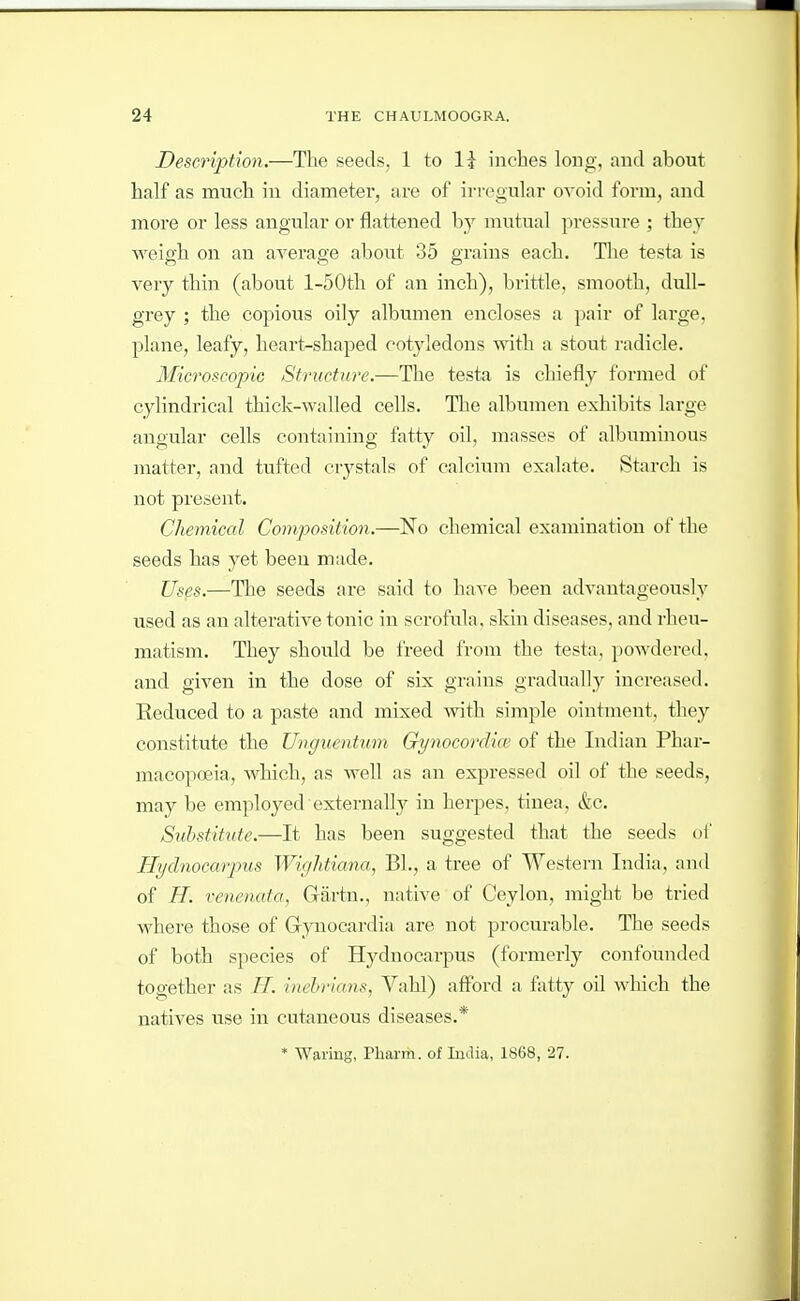 Description.—The seeds, 1 to li inches long, and about half as much in diameter, are of irregular ovoid form, and more or less angular or flattened hy mutual pressure ; they weigh on an average about 35 grains each. The testa is very thin (about l-50th of an inch), brittle, smooth, dull- grey ; the copious oily albumen encloses a pair of large, plane, leafy, heart>-shaped cotyledons with a stout radicle. Microscopic Structure.—The testa is chiefly formed of cylindrical thick-walled cells. The albumen exhibits large angular cells containing ftitty oil, masses of albuminous matter, and tufted crj^stals of calcium exalate. Starch is not present. Chemical Composition.—No chemical examination of the seeds has yet been made. Us^s.—The seeds are said to have been advantageously used as an alterative tonic in scrofula, skin diseases, and rheu- matism. They should be freed from the testa, powdered, and given in the dose of six grains gradually increased. Keduced to a paste and mixed mth simple ointment, they constitute the Unguentum GynocorcUce of the Indian Phar- macopoeia, which, as well as an expressed oil of the seeds, may be employed externally in herpes, tinea, &c. Substitute.—It has been suggested that the seeds of Hyclnocarpus Wiglitiana, Bl., a tree of Western India, and of H. venenata, Gartn., native of Ceylon, might be tried where those of Grynocardia are not procurable. The seeds of both species of Hydnocarpus (formerly confounded together as H. inehrians, Vahl) afford a fatty oil which the natives use in cutaneous diseases.* * Waring, Pbarm. of India, 1S68, 27.