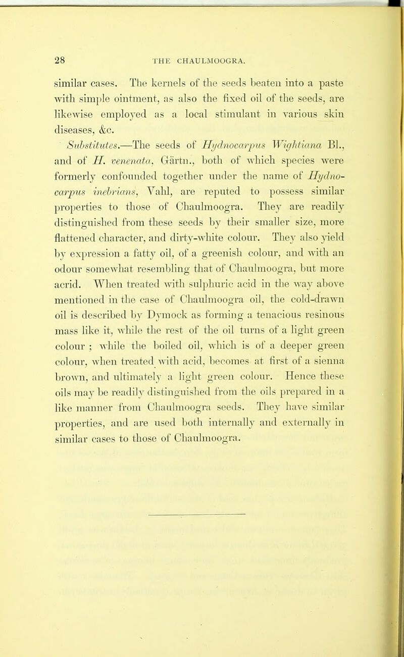 similar cases. The kernels of the seeds beaten into a paste with simple ointment, as also the fixed oil of the seeds, are likewise employed as a local stimnlant in various skin diseases, &c. Substitutes.—The seeds of Hydnocarpus Wightiana BL, and of H. venenata, Giirtn., both of which species were formerly confounded together under the name of Hydno- carpus inebrians, Vahl, are reputed to possess similar properties to tbose of Chaulmoogra. Tliey are readily distinguished from these seeds by their smaller size, more flattened character, and dirty-white colour. They also 3'ield by expression a fatty oil, of a greenish colour, and with an odour somewhat resembling that of Chaulmoogra, but more acrid. When treated with sulphuric acid in the way above mentioned in the case of Chaulmoogra oil, the cold-di*awn oil is described by Dymock as forming a tenacious resinous mass like it, while the rest of the oil turns of a light green colour ; Avhile the boiled oil, which is of a deeper green colour, when treated with acid, becomes at first of a sienna brown, and ultimately ;i light green colour. Hence these oils maybe readily distinguished from the oils prepared in a like manner from Chaulmoogra seeds. They have similar properties, and are used both internally and externally in similar cases to those of Chaulmoogra.