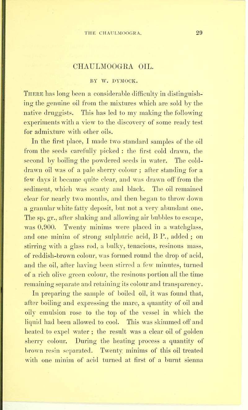 CHAULMOOGEA OIL. BY W. DYMOCK, There has long been a consideralile difficulty in distinguish- ing the genuine oil from the mixtures which are sold by the nati\e druggists. This has led to my making the following experiments with a view to the discovery of some ready test for admixtui-e Avith other oils. In the first place, I made two standard samples of the oil from the seeds carefully picked : the first cold drawn, the second by boiling the powdered seeds in water. Tlie cold- drawn oil was of a pale sherry colour ; after standing for a few days it became quite clear, and was draA\'n oft' from the sediment, which was scanty and black. The oil remained clear for nearly two months, and then began to throw down a granular white fatty deposit, but not a very al)undant one. The sp. gr., after shaking and allowing air bul)I)les to escape, Avas 0.900. Twenty minims were placed in a watchglass, and one minim of strong sulphuric acid, B P., added ; on stirring with a glass rod, a bulky, tenacious, resinous mass, of reddish-broAvn colour, was formed round the drop of acid, and the oil, after having been stirred a few minutes, turned of a rich olive green colour, the resinous portion all the time remaining separate and retaining its colour and transparency. In preparing the sample of boiled oil, it was found that, after boiling and expressing the marc, a quantity of oil and oily enrulsion rose to the top of the vessel in which the liquid had been allowed to cool. This was skimmed off and heated to expel water ; the result was a clear oil of golden sherry colour. During the heating process a quantity of brown resin separated. Twenty minims of this oil treated with one minim of acid turned at first of a burnt sienna