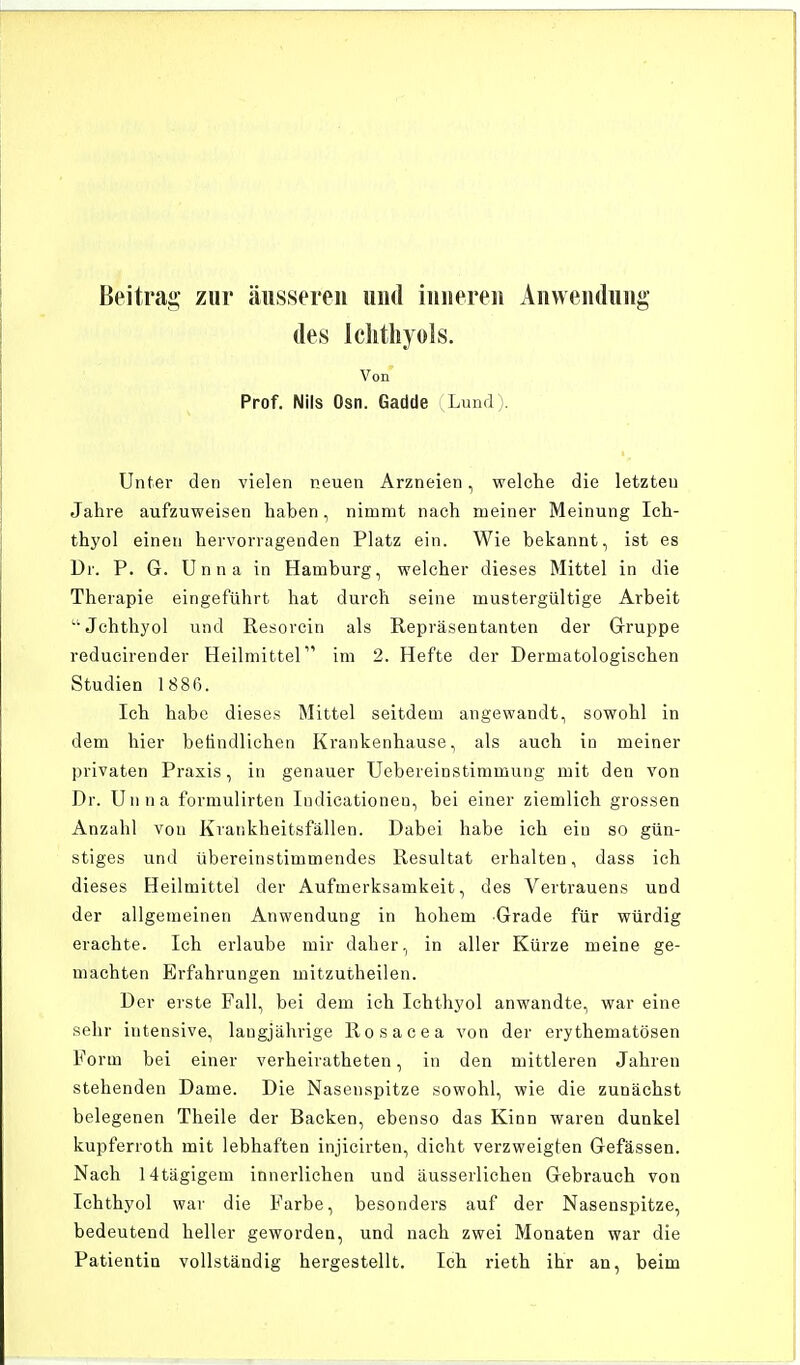 Beitrag zur äusseren und inneren Anwendung des Ichthyols. Von Prof. Nils Osn. Gadde Lund). Unter den vielen neuen Arzneien, welche die letzten Jahre aufzuweisen haben, nimmt nach meiner Meinung Ich- thyol einen hervorragenden Platz ein. Wie bekannt, ist es Dr. P. G. Unna in Hamburg, welcher dieses Mittel in die Therapie eingeführt hat durch seine mustergültige Arbeit Jchthyol und Resorcin als Repräsentanten der Gruppe reducirender Heilmittel1'' im 2. Hefte der Dermatologischen Studien 1 886. Ich habe dieses Mittel seitdem angewandt, sowohl in dem hier befindlichen Krankenhause, als auch in meiner privaten Praxis, in genauer Uebereinstimmung mit den von Dr. Unna formulirten Iudicationen, bei einer ziemlich grossen Anzahl von Krankheitsfällen. Dabei habe ich ein so gün- stiges und übereinstimmendes Resultat erhalten, dass ich dieses Heilmittel der Aufmerksamkeit, des Vertrauens und der allgemeinen Anwendung in hohem Grade für würdig erachte. Ich erlaube mir daher, in aller Kürze meine ge- machten Erfahrungen mitzutheilen. Der erste Fall, bei dem ich Ichthyol anwandte, war eine sehr intensive, laugjährige Rosacea von der erythematoden Form bei einer verheiratheten, in den mittleren Jahren stehenden Dame. Die Nasenspitze sowohl, wie die zunächst belegenen Theile der Backen, ebenso das Kinn waren dunkel kupferroth mit lebhaften injicirten, dicht verzweigten Gefässen. Nach Htägigem innerlichen und äusserlichen Gebrauch von Ichthyol war die Farbe, besonders auf der Nasenspitze, bedeutend heller geworden, und nach zwei Monaten war die Patientin vollständig hergestellt. Ich rieth ihr an, beim