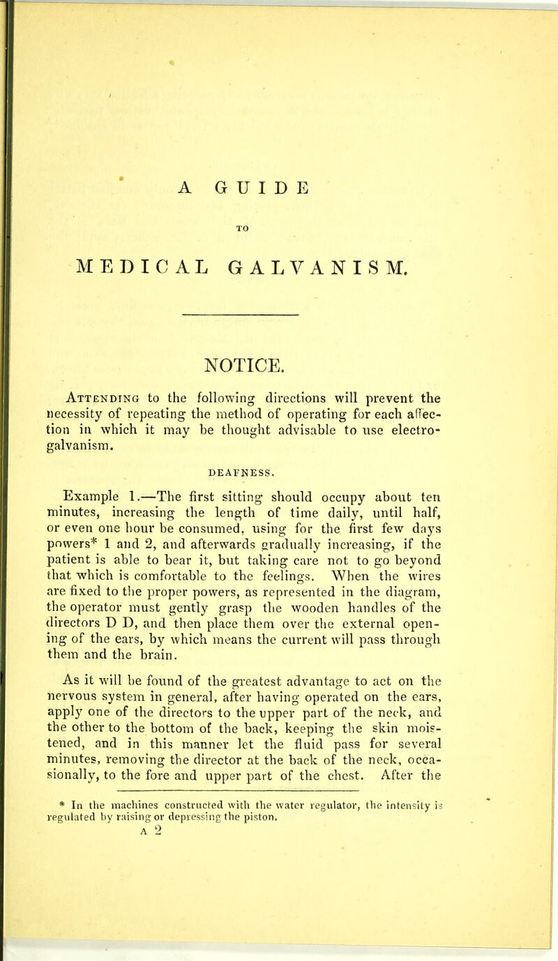 TO MEDICAL GALVANISM. NOTICE. Attending to the following directions will prevent the necessity of repeating the method of operating for each affiec- tion in which it may be thought advisable to use electro- galvanism. DEAVNESS. Example 1.—The first sitting should occupy about ten minutes, increasing the length of time daily, until half, or even one hour be consumed, using for the first few days powers* 1 and 2, and afterwards gradually increasing, if the patient is able to bear it, but taking care not to go beyond that which is comfortable to the feelings. When the wires are fixed to the proper powers, as represented in the diagram, the operator must gently grasp the wooden handles of the directors D D, and then place them over the external open- ing of the ears, by which means the current will pass through them and the brain. As it will be found of the greatest advantage to act on the nervous system in general, after having operated on the ears, apply one of the directors to the upper part of the neck, and the other to the bottom of the back, keeping the skin mois- tened, and in this manner let the fluid pass for several minutes, removing the director at the back of the neck, occa- sionally, to the fore and upper part of the chest. After the * In the macliines constructed witli the water regulator, the intensity ia regulated by raising or depressing the piston.