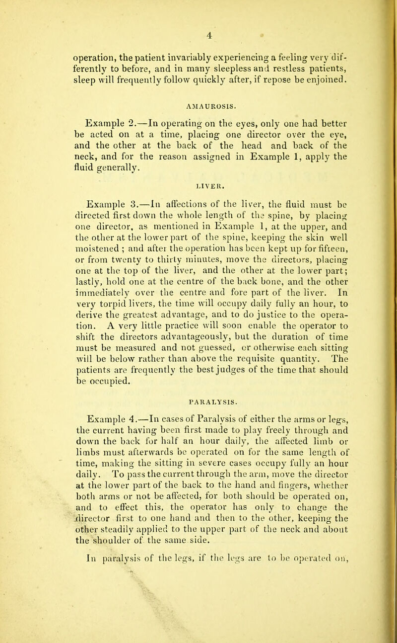 operation, the patient invariably experiencing a feeling very dif- ferently to before, and in many sleepless and restless patients, sleep will frequently follow quickly after, if repose be enjoined. AMAUROSIS. Example 2.—In operating on the eyes, only one had better be acted on at a time, placing one director over the eye, and the other at the back of the head and back of the neck, and for the reason assigned in Example 1, apply the fluid generally. LIVER. Example 3.—In aft'ections of the liver, the fluid must be directed first down the whole lengtli of tli3 spine, by placing one director, as mentioned in Example 1, at tlie upper, and the other at the lower part of the spine, keeping the skin well moistened ; and after the operation has been kept up for fifteen, or from twenty to tiiirty minutes, move the directors, placing one at the top of the liver, and the other at the lower part; lastly, hold one at the centre of the back bone, and the other immediately over tlie centre and fore part of the liver. In very torpid livers, the time will occupy daily fully an hour, to derive the greatest advantage, and to do justice to the opera- tion. A very little practice will soon enable the operator to shift the directors advantageously, but the duration of time must be measured and not guessed, or otherwise each sitting will be below rather than above the requisite quantity. The patients are frequently the best judges of the time that should be occupied. PARALYSIS. Example 4.—In cases of Paralysis of either the arms or legs, the current having been first made to play freely through and down the back for half an hour daily, the affected limb or limbs must afterwards be operated on for the same length of time, making the sitting in severe cases occupy fully an hour daily. To pass the current through the arm, move the director at the lower part of the back to the hand and fingers, whether both arms or not be aftected, tor both should be operated on, and to efi^ct this, the operator has only to change the director first to one hand and then to the other, keeping the other steadily applied to the upper part of the neck and about the shoulder of the same side. In paralysis of the legs, if tlu^ legs are to be operated on,