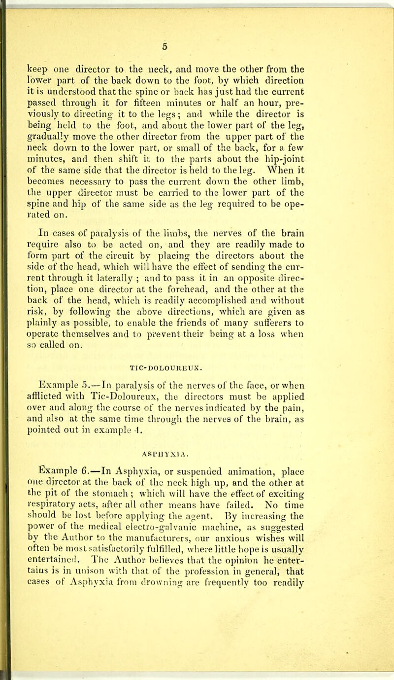 keep one director to the neck, and move the other from the lower part of the back down to the foot, by which direction it is understood that the spine or back has just had the current passed througli it for fifteen minutes or half an hour, pre- viously to directing it to the legs; and while the director is being held to the foot, and about the lower part of the leg, gradually move the other director from the upper part of the neck down to the lower part, or small of the back, for a few minutes, and then shift it to the parts about the hip-joint of the same side that the director is held to the leg. When it becomes necessary to pass the current down the other limb, the upper director must be carried to the lower part of the spine and hip of the same side as the leg required to be ope- rated on. In cases of paralysis of the limbs, the nerves of the brain require also to be acted on, and they are readily made to form part of the circuit by placing the directors about the side of the head, which will have the effect of sending the cur- rent through it laterally ; and to pass it in an opposite direc- tion, place one director at the forehead, and the other at the back of the head, wln'ch is readily accomi)lished and without risk, by following the above directions, which are given as plainly as possible, to enable the friends of many sufierers to operate themselves and to prevent their being at a loss when so called on. TIC-DOLOUREUX. Example 5.—In paralysis of the nerves of the face, or when afflicted with Tic-Doloureux, the directors must be applied over and along the course of the nerves indicated by the pain, and also at the same time through the nerves of the brain, as pointed out in example -1. ASPHYXIA. Example 6.—In Asphyxia, or suspended animation, place one director at the back of the neck higli up, and the other at the pit of the stomach; which will have the effect of exciting respiratory acts, after all other means have failed. No time should be lost before applying the agent. By increasing the power of the medical electro-galvanic machine, as suggested by t1ie Author to the manufacturers, our anxious wishes will often be most satisfactorily fulfilled, where little hope is usually entertained. The Author believes that the opinion he enter- tains is in unison with that of the profession in general, that cases of Asphyxia from drowning are frequently too readily