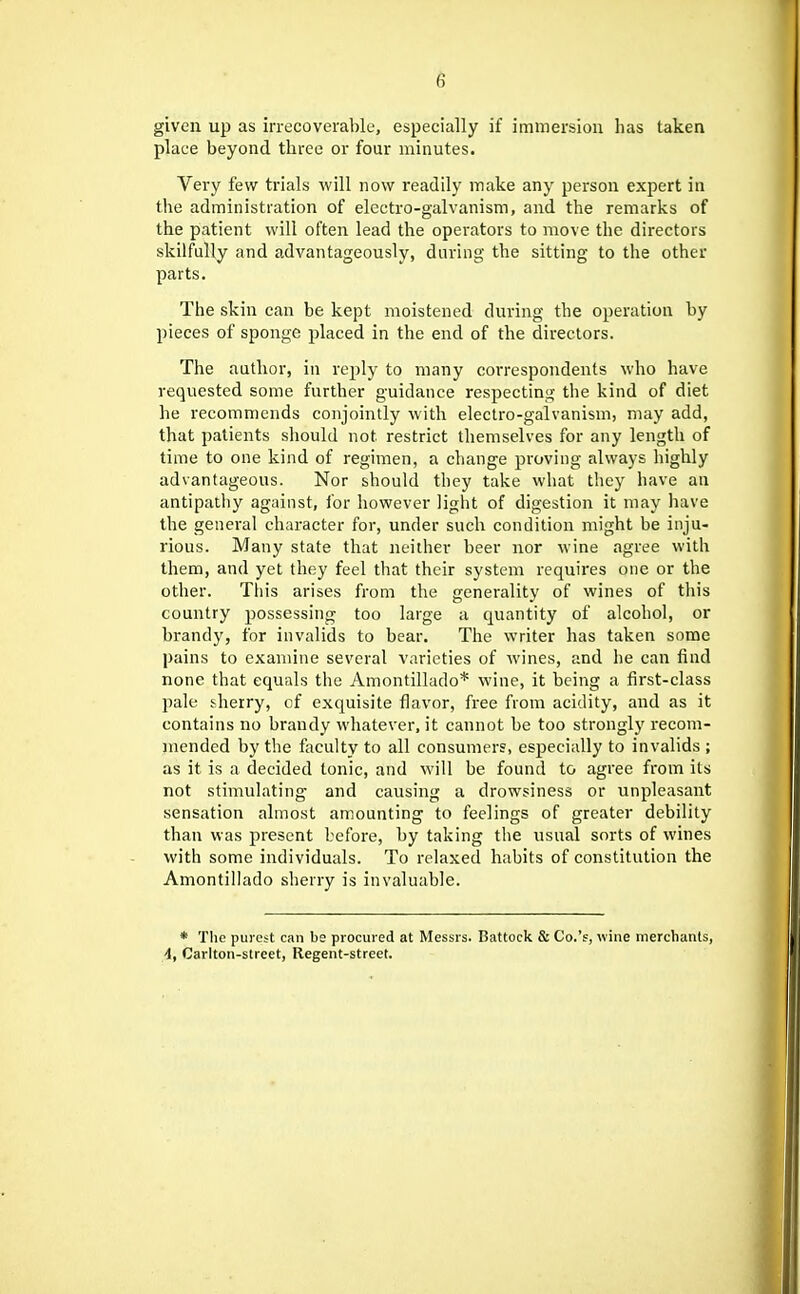 given up as irrecoverable, especially if immersion has taken place beyond three or four minutes. Very few trials will now readily make any person expert in the administration of electro-galvanism, and the remarks of the patient will often lead the operators to move the directors skilfully and advantageously, during the sitting to the other parts. The skin can be kept moistened during the operation by pieces of sponge placed in the end of the directors. The author, in reply to many correspondents who have requested some further guidance respecting the kind of diet he recommends conjointly with electro-galvanism, may add, that patients should not restrict themselves for any length of time to one kind of regimen, a change proving always highly advantageous. Nor should they take what they have an antipathy against, for however light of digestion it may have the general character for, under such condition might be inju- rious. Many state that neither beer nor wine agree with them, and yet they feel tliat their system requires one or the other. Tiiis arises from the generality of wines of this country possessing too large a quantity of alcohol, or brandy, for invalids to bear. The writer has taken some pains to examine several varieties of wines, and he can find none that equals the Amontillado* wine, it being a first-class pale sherry, of exquisite flavor, free from acidity, and as it contains no brandy whatever, it cannot be too strongly recom- inended by the faculty to all consumers, especially to invalids ; as it is a decided tonic, and will be found to agree from its not stimulating and causing a drowsiness or unpleasant sensation almost amounting to feelings of greater debility than was present before, by taking the usual sorts of wines with some individuals. To relaxed habits of constitution the Amontillado sherry is invaluable. * Tlie purest can be procured at Messrs. Battock & Co.'e, wine merchants, i, Carlton-street, Regent-street.