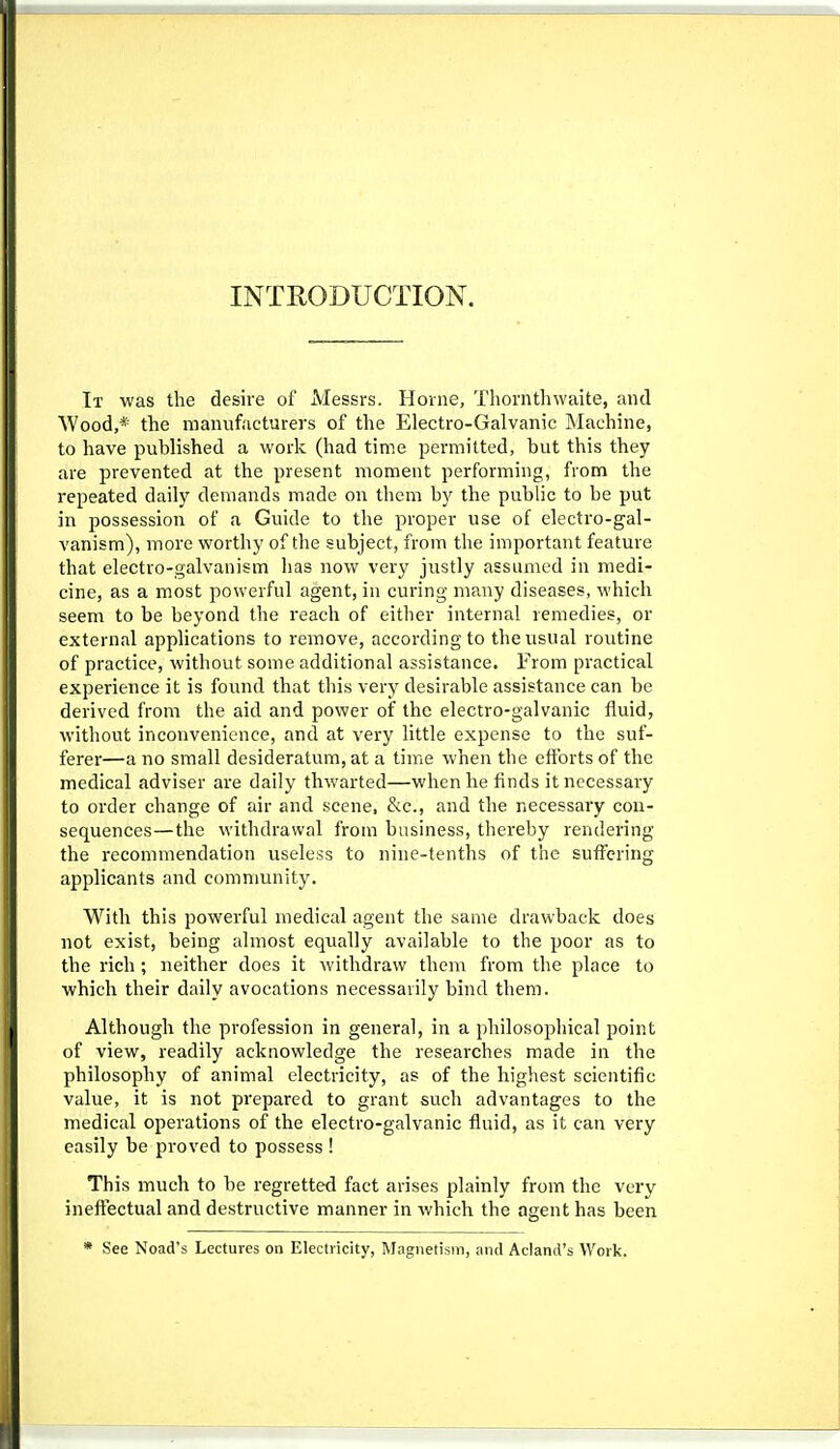 INTEODUCTION. It was the desire of ±VIessrs. Home, Thorntluvaite, and Wood,* the manufacturers of the Electro-Galvanic Machine, to have published a work (had time permitted, but this they are prevented at the present moment performing, from the repeated daily demands made on them by the public to be put in possession of a Guide to the proper use of electro-gal- vanism), more worthy of the subject, from the important feature that electro-galvanism has now very justly assumed in medi- cine, as a most powerful agent, in curing many diseases, which seem to be beyond the reach of either internal remedies, or external applications to remove, according to the usual routine of practice, without some additional assistance. From practical experience it is foimd that this very desirable assistance can be derived from the aid and power of the electro-galvanic fluid, without inconvenience, and at very little expense to the suf- ferer—a no small desideratum, at a time when the efforts of the medical adviser are daily thwarted—when he finds it necessary to order change of air and scene, &c., and the necessary con- sequences— the withdrawal from business, thereby rendering the recommendation useless to nine-tenths of the suffering applicants and community. With this powerful medical agent the same drawback does not exist, being almost equally available to the poor as to the rich; neither does it withdraw them from the place to which their daily avocations necessarily bind them. Although the profession in general, in a philosophical point of view, readily acknowledge the researches made in the philosophy of animal electricity, as of the highest scientific value, it is not prepared to grant such advantages to the medical operations of the electro-galvanic fluid, as it can very easily be proved to possess ! This much to be regretted fact arises plainly from the very ineftectual and destructive manner in which the agent has been * See Noad's Lectures on Electricity, Magnetism, and Acland's Work.