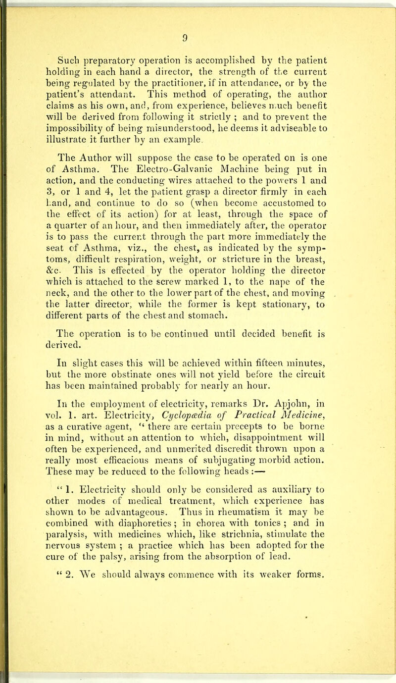 Such preparatory operation is accoinplisbed by the patient holding in each hand a director, tlie strength of the current being regulated by the practitioner, if in attendance, or by the patient's attendant. This method of operating, the author claims as his own, and, from experience, believes n.uch benefit will be derived from following it strictly ; and to prevent the impossibility of being misunderstood, he deems it adviseable to illustrate it further by an example. The Author will suppose the case to be operated on is one of Asthma. The Electro-Galvanic Machine being put in action, and the conducting wires attached to the powers 1 and 3, or 1 and 4, let the p.itient grasp a director firmly in each l;and, and continue to do so (when become accustomed to the effect of its action) for at least, through the space of a quarter of an hour, and then immediately after, the operator is to pass the current through the part more immediately the seat cf Asthma, viz., the chest, as indicated by the symp- toms, difficult respiration, weight, or stricture in the breast, &c. This is effected by the operator holding the director which is attached to the screw marked 1, to the nape of the neck, and the other to the lower part of the chest, and moving the latter director, while the former is kept stationary, to different parts of the chest and stomach. The operation is to be continued until decided benefit is derived. In slight cases this will be achieved within fifteen minutes, but the more obstinate ones will not yield before the circuit has been maintained probably for nearly an hour. In the employment of electricity, remarks Dr. Apjohn, in vol. 1. art. Electricity, Cyclopadia of Practical Medicine, as a curative agent,  there are certain precepts to be borne in mind, without an attention to which, disappointment will often be experienced, and unmerited discredit thrown upon a really most efficacious means of subjugating morbid action. These may be reduced to the following heads :—  1. Electricity should only be considered as auxiliary to other modes of medical treatment, which experience has shown to be advantageous. Thus in rheumatism it may be combined with diaphoretics ; in chorea with tonics ; and in paralysis, with medicines which, like stricbnia, stimulate the nervous system ; a practice which has been adopted for the cure of the palsy, arising from the absorption of lead.  2. We should always commence with its weaker forms.