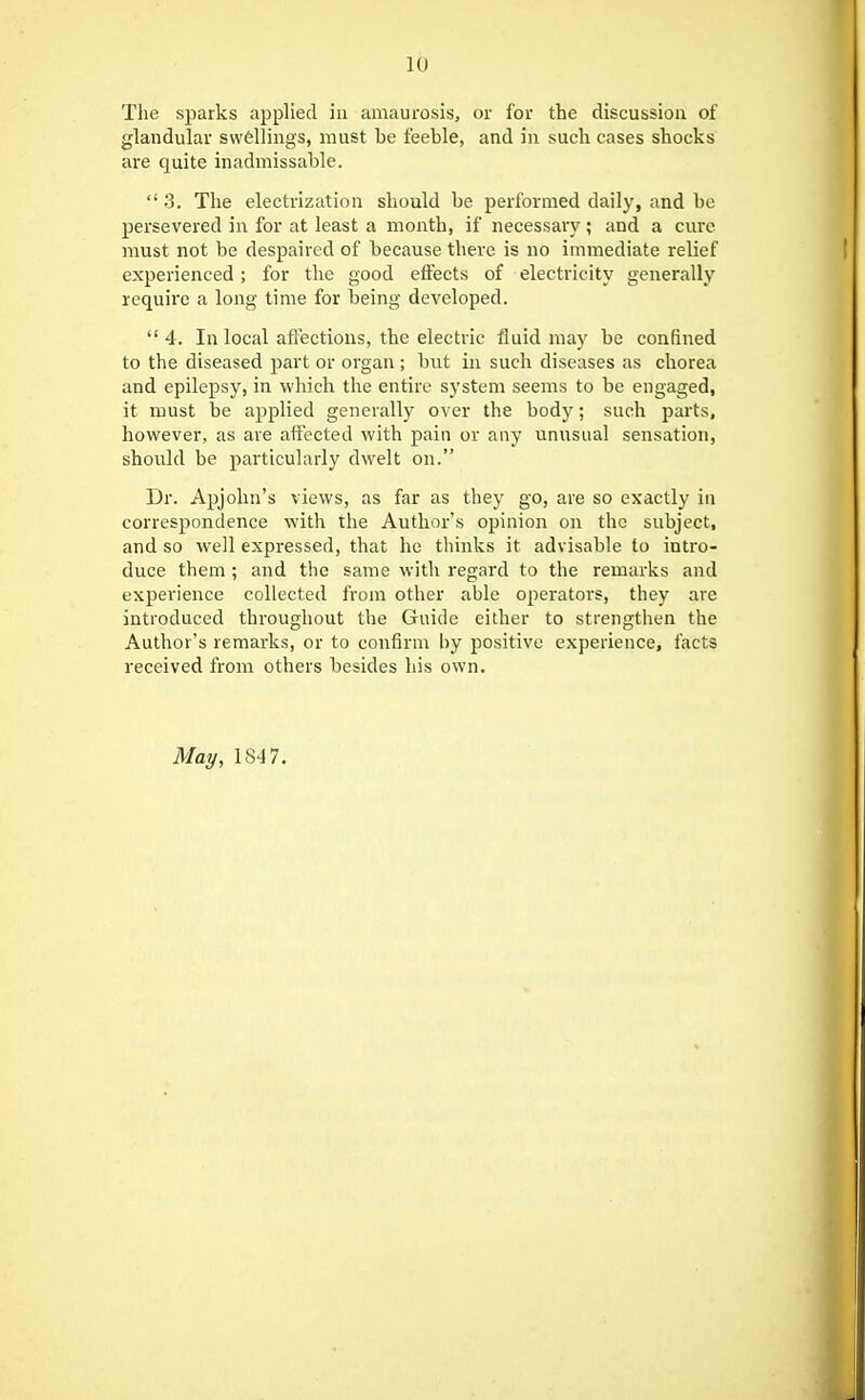 The sparks applied in amaurosis, or for the discussion of glandular swellings, must be feeble, and in such cases shocks are quite inadmissable.  3, The electrization should be performed daily, and be persevered in for at least a month, if necessary; and a cure must not be despaired of because there is no immediate relief experienced; for the good effects of electricity generally require a long time for being developed.  4. In local aft'ectious, the electric fluid may be confined to the diseased part or organ ; but in such diseases as chorea and epilepsy, in which the entire system seems to be engaged, it must be applied generally over the body; such parts, hovkfever, as are aftected with pain or any unusual sensation, should be particularly dwelt on. Dr. Apjolin's views, as far as they go, are so exactly iu correspondence with the Author's opinion on the subject, and so well expressed, that he thinks it advisable to intro- duce them ; and the same with regard to the remarks and experience collected from other able operators, they are introduced throughout the Guide either to strengthen the Author's remarks, or to confirm l)y positive experience, facts received from others besides his own. May, 1847.