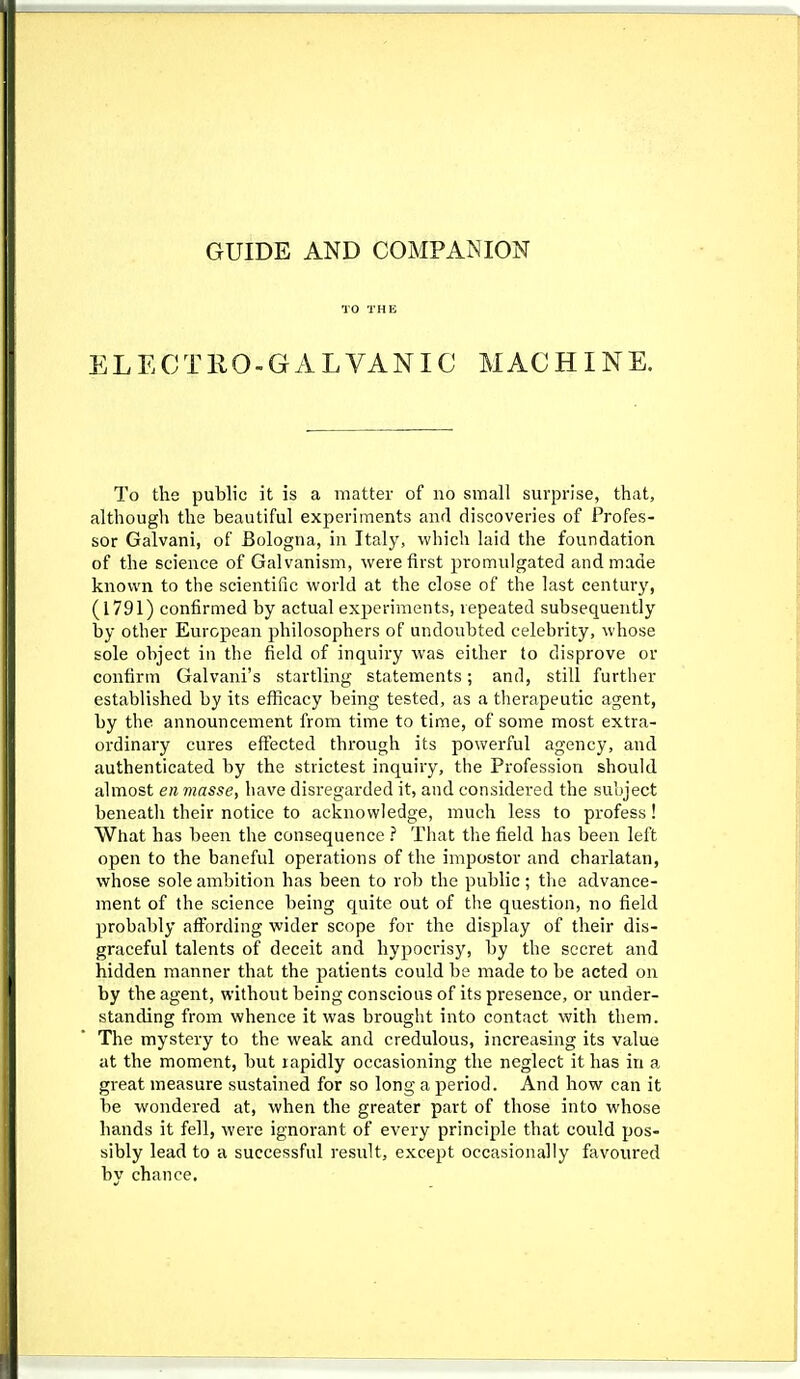 GUIDE AND COMPANION TO THE ELECTEO-GALVANIC MACHINE. To the public it is a matter of no small surprise, that, although the beautiful experiments and discoveries of Profes- sor Galvani, of Bologna, in Italy, which laid the foundation of the science of Galvanism, were first promulgated and made known to the scientific world at the close of the last century, (1791) confirmed by actual experiments, repeated subsequently by other European philosophers of undoubted celebrity, whose sole object in the field of inquiry was either to disprove or confirm Galvani's startling statements; and, still further established by its efficacy being tested, as a therapeutic agent, by the announcement from time to time, of some most extra- ordinary cures effected through its powerful agency, and authenticated by the strictest inquiry, the Profession should almost en masse, have disregarded it, and considered the subject beneath their notice to acknowledge, much less to profess! What has been the consequence ? That the field has been left open to the baneful operations of the impostor and charlatan, whose sole ambition has been to rob the public; the advance- ment of the science being quite out of tlie question, no field probably affording wider scope for the display of their dis- graceful talents of deceit and hypociisy, by the secret and hidden manner that the patients could be made to be acted on by the agent, without being conscious of its presence, or under- standing from whence it was brought into contact with them. The mystery to the weak and credulous, increasing its value at the moment, but rapidly occasioning the neglect it has in a great measure sustained for so long a period. And how can it be wondered at, when the greater part of those into whose hands it fell, were ignorant of every principle that could pos- sibly lead to a successful result, except occasionally favoured by chance.