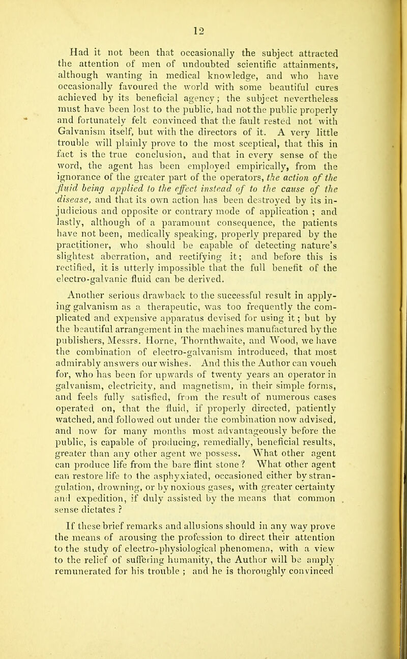 Had it not been that occasionally the subject attracted the attention of men of undoubted scientific attainments, although wanting in medical knowledge, and who have occasionally favoured the world with, some beautiful cures achieved by its beneficial agency; the subject nevertheless must have been lost to the public, had not the public properly and fortunatelv felt convinced that tlie fault rested not with Gal vanism itself, but with the directors of it. A very little trouble will plainly prove to the most sceptical, that this in fact is the true conclusion, and that in every sense of the word, the agent has been employed empirically, from the ignorance of the greater part of the operators, the action of the Jlvid being applied to the effect instead of to the cause of the disease, and that its own action lias been destroyed by its in- judicious and opposite or contrary mode of application ; and lastly, although of a paramount consequence, the patients liave not been, medically speaking, properly prepared by the practitioner, who should be capable of detecting nature's slightest aberration, and rectifying it; and before this is rectified, it is utterly impossible that the full benefit of the electro-galvanic fluid can be derived. Another serious drawback to the successful result in apply- ing galvanism as a therapeutic, was too frequently the com- plicated and expensive apparatus devised for using it; but by the beautiful arrangement in the machines manufactured by the publishers, Messrs. Horne, Thornthwaite, and Wood, we have the combination of electro-galvanism introduced, that most admirably answers our wishes. And this the Author can vouch for, who has been for upwards of twenty years an operator in galvanism, electricity, and magnetism, in their simple forms, and feels fully satisfied, from the result of numerous cases operated on, that the fluid, if jjvoperly directed, j^atiently watched, and followed out under the combination now advised, and now lor many months most advantageously before the public, is capable of producing, remedially, beneficial results, greater than any other agent we possess. What other agent can produce life from tlie bare flint stone ? What other agent cari restore life to the asphy.xiated, occasioned either by stran- gulation, drowning, or by noxious gases, with greater certainty and expedition, if duly assisted by the means that common sense dictates ? If these brief remarks and allusions should in any way prove the means of arousing tlie profession to direct their attention to the study of electro-physiological phenomena, with a view to the relief of sufiering humanity, the Autlior will bo amply remunerated for his trouble ; and he is thoroughly convinced