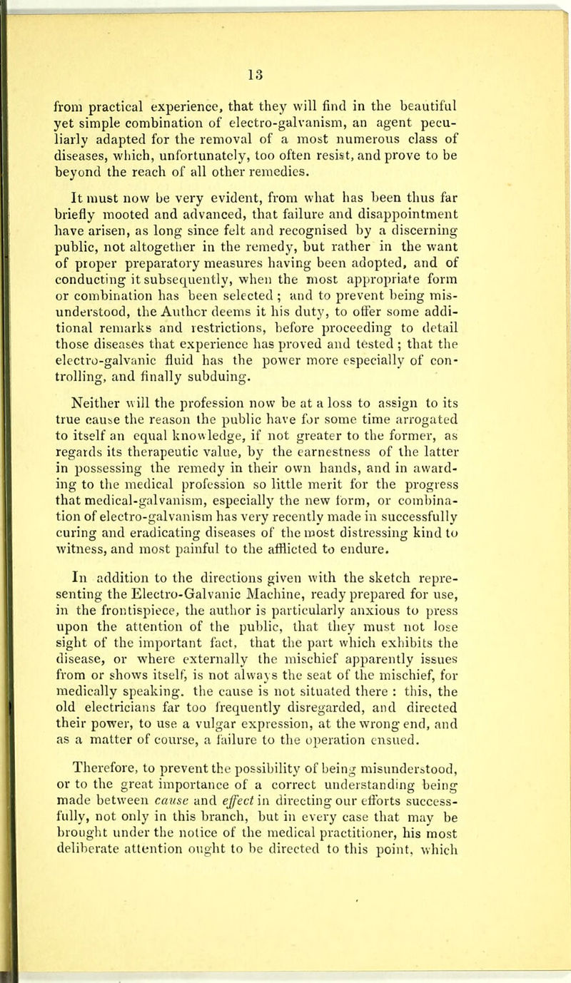 from practical experience, that they will find in the beautiful yet simple combination of electro-galvanism, an agent pecu- liarly adapted for the removal of a most numerous class of diseases, which, unfortunately, too often resist, and prove to be beyond the reach of all other remedies. It must now be very evident, from what has been thus far briefly mooted and advanced, that failure and disappointment have arisen, as long since felt and recognised by a discerning public, not altogether in the remedy, but rather in the want of proper preparatory measures having been adopted, and of conducting it subsequently, when the most appropriate form or combination has been selected ; and to prevent being mis- understood, the Author deems it his duty, to ofl'er some addi- tional remarks and restrictions, before proceeding to detail those diseases that experience has proved and tested ; that the electi-o-galvanic fluid has the power more especially of con- trolling, and finally subduing. Neither will the profession now be at a loss to assign to its true caube the reason the public have for some time arrogated to itself an equal knowledge, if not greater to the former, as regards its therapeutic value, by the earnestness of the latter in possessing the remedy in their own hands, and in award- ing to the medical profession so little merit for the progress that medical-galvanism, especially the new form, or combina- tion of electro-galvanism has very recently made in successfully curing and eradicating diseases of the most distressing kind to witness, and most painful to the afflicted to endure. In addition to the directions given with the sketch repre- senting the Electro-Galvanic Machine, ready prepared for use, in the frontispiece, the author is particularly anxious to press upon the attention of the public, that they must not lose sight of the important fact, that the part which exhibits the disease, or where externally the mischief apparently issues from or shows itself, is not always the seat of the mischief, for medically speaking, the cause is not situated there : this, the old electricians far too frequently disregarded, and directed their power, to use a vulgar expression, at the wrong end, and as a matter of course, a failure to the operation ensued. Therefore, to prevent the possibility of being misunderstood, or to the great importance of a correct understanding being made between cause and effect in directing our efforts success- fully, not only in this branch, but in every case that may be brought imder the notice of the medical practitioner, his most deliberate attention ought to be directed to this point, -vvliich