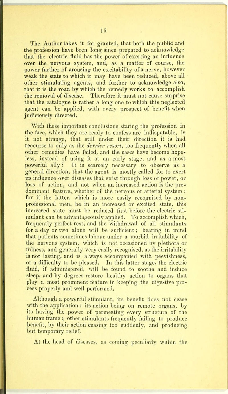 The Author takes it for granted, that both the public and the profession have been long since prepared to acknowledge that the electric fluid has the power of exerting an influence over the nervous system, and, as a matter of course, the power further of arousing the excitability of a nerve, however weak the state to which it may have been reduced, above all other stimulating agents, and further to acknowledge also, that it is the road by which the remedy works to accomplish the removal of disease. Therefore it must not cause surprise that the catalogue is rather a long one to which this neglected agent can be applied, with every prospect of benefit when judiciously directed. With these important conclusions staring the profession in the face, which they are ready to confess are indisputable, is it not strange, that still under their direction it is had recourse to only as the dernier resort, too frequently when all other remedies have failed, and the cases have become hope- less, instead of using it at an early stage, and as a most powerful ally ? It is scarcely necessary to observe as a general direction, that the agent is mostly called for to exert its influence over diseases that exist through loss of power, or loss of action, and not when an increased action is the pre- dominant feature, whether of the nervous or arterial system ; for if the latter, which is more easily recognised by non- professional men, be in an increased or excited state, this increased state must be reduced first before the electric sti- mulant can be advantageously applied. To accomplish which, frequently perfect rest, and the withdrawal of all stimulants for a day or two alone will be suflicient; bearing in mind that patients sometimes labour under a morbid irritability of the nervous system, which is not occasioned by plethora or fulness, and generally very easily recognised, as the irritability is not lasting, and is always accompanied with peevishness, or a difliculty to be pleased. In this latter stage, the electric fluid, if administered, will be found to soothe and induce sleep, and by degrees restore liealthy action to organs that play a most prominent feature in keeping the digestive pro- cess properly and well performed. Although a powerful stimulajit, its benefit does not cease with the application : its action being on remote organs, by its having the power of permeating every structure of the human frame ; other stimulants frequently failing to produce benefit, by their action ceasing too suddenly, and producing but temporary relief. At the head of diseases, as coming ))eculiai'ly within the