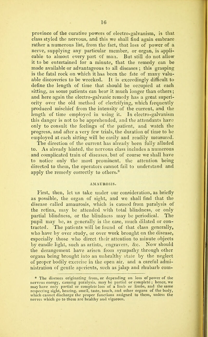 province of the curative powers of electro-galvanism, is that class styled the nervous, and this we shall find again embrace rather a numerous list, from the fact, that loss of power of a nerve, supplying any particular member, or organ, is appli- cable to almost every part of man. But still do not allow it to be entertained for a minute, that the remedy can be made available or advantageous to all diseases ; this grasping is the fatal rock on which it has been the fate of many valu- able discoveries to be wrecked. It is exceedingly difficult to define the length of time that should be occupied at each sitting, as some patients can bear it much longer than others; and here again the electro-galvanic remedy has a great superi- ority over the old method of electrifying, which frequently produced mischief from the intensity of the current, and the length of time employed in using it. In electro-galvanism this danger is not to be apprehended, and the attendants have only to consult the feelings of the patient, and watch the progress, and after a very few trials, the duration of time to be employed at each sitting will be easily and readily measured. The direction of the current has already been fully alluded to. As already hinted, the nervous class includes a numerous and complicated train of diseases, but of course we shall have to notice only the most prominent, the attention being directed to them, the operators cannot fail to understand .and apply the remedy correctly to others.* AMAUROSIS. First, then, let us take luuler our consideration, as briefly as possible, the organ of sight, and we shall find that the disease called amaurosis, which is caused from paralysis of the retina, may be attended with total blindness, or only partial blindness, or the blindness may be periodical. The pupil may be, as generally is the case, much dilated or con- tracted. The patients will be found of that class generally, who have by over study, or over work brought on the disease, especially those who direct their attention to minute objects by candle light, such as artists, engravers, &c. Now should the derangement have arisen from sympathy through other organs being brought into an unhealthy state by the neglect of proper bodily exercise in the open air, and a careful admi- nistration of gentle aperients, such as jalap and rhubarb com- * The diseases originating from, or depending on loss of power of tlie nervous energy, causing paralysis, may be partial or complete ; Iience, we may have only partial or complete loss of a limb or limbs, and the same respecting siglit, hearing, smell, taste, touch, and other organs of the body, wliich cannot discharge the proper functions assigned to them, unless the nerves which go to them are healthy and vigorous.