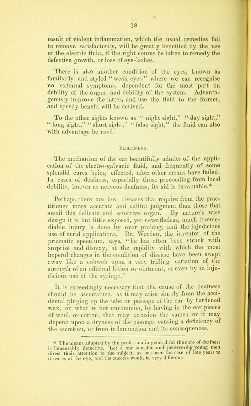 result of violent inflammation, which tlie usual remedies fail to remove satisfactorily, ^vill ho greatly henefited hy the use of the electric fluid, if the right course he taken to remedy the defective growth, or loss of eye-lashes. There is also another condition of the eyes, known as familiarly, and styled weak eyes, where we can recognise no external symptoms, dependent for the most part on debility of the organ, and debility of the system. Advanta- geously improve the latter, and use the fluid to the former, and speedy benefit will be derived. To the other sights known as  night sight,  day sight, long sight,  sliort sight,' false sight, the fluid can also with advantage be used. DEAFNESS. The mechanism of the ear beautifully admits of the appli- cation of the electro-galvanic fluid, and frequently of some splendid cures being eftected, after other means have failed. In cases of deafness, especially those proceeding from local debility, known as nervous deafness, its aid is invaluable.* Perhaps there are lew diseases that require from the prac- titioner more accurate and skilful judgment than those that assail this delicate and sensitive organ. By nature's wise design it is but little exposed, yet nevertheless, much irreme- diable injury is done by over probing, and the injudicious use of acrid applications. Dr. Warden, the inventor of the prismatic speculum, says,  he has often been struck with surprise and dismay, at the rapidity with which the most hopeful changes in the condition of disease have been swept away like a cobweb upon a very trifling variation of the strength of an officinal lotion or ointment, or even by an inju- dicious use of the syringe. It is exceedingly necessary that the cause of the deafness should be ascertained, as it may arise simply from the acci- dental pluging \ip the tube or passage of the ear by hardened wax, or what is not uncommon, by having in the ear pieces of wool, or cotton, that may occasion the same; or it may depend upon a dryness of the passage, causing a deficiency of the secretion, or from inflammation and its consequences. * The means adopted by the profession in general for the cure of deafness is lamentably defective. Let a few sensible and persevering young men direct their attention to the subject, as has been the case of late years to diseases of the eye, and (he success would be very diflerent.