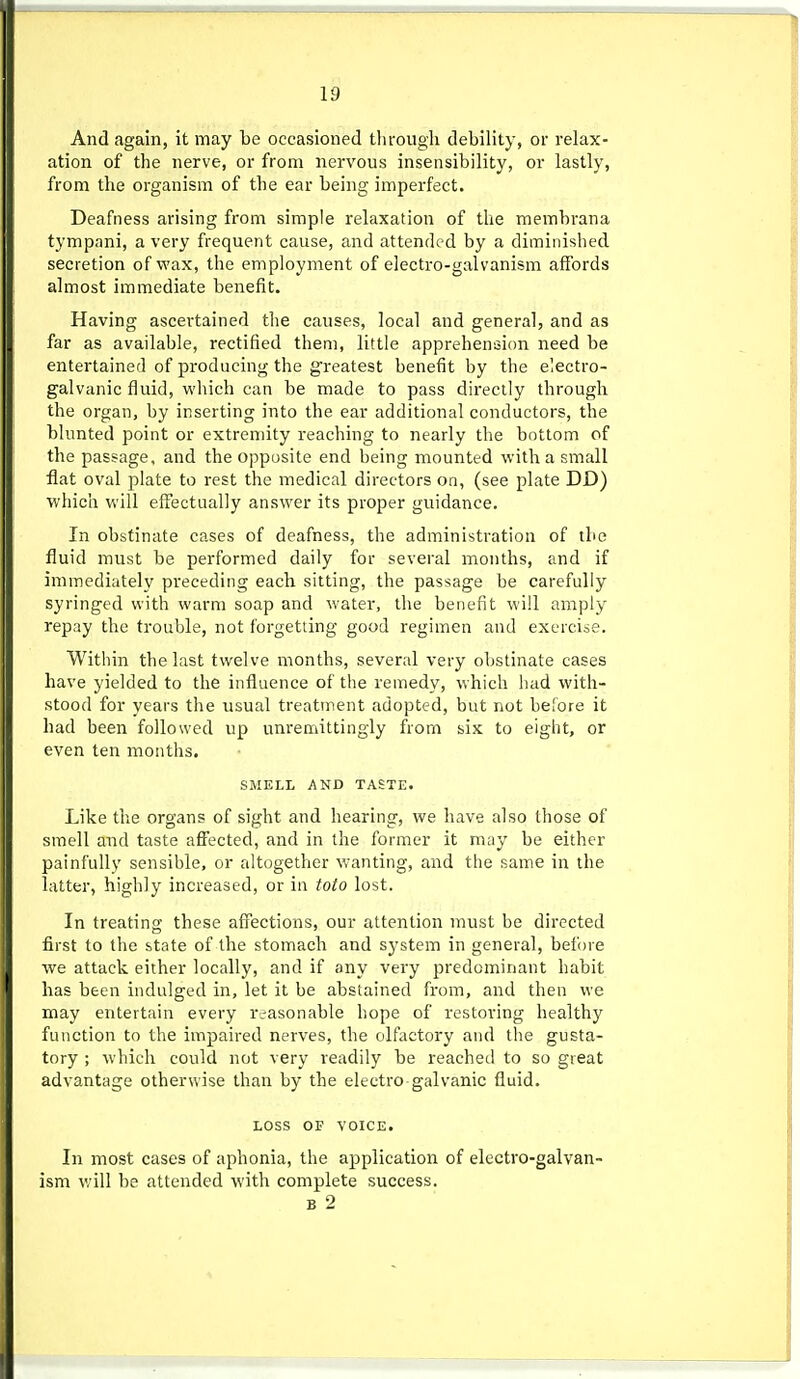 And again, it may be occasioned tlirough debility, or relax- ation of the nerve, or from nervous insensibility, or lastly, from the organism of the ear being imperfect. Deafness arising from simple relaxation of the membrana tympani, a very frequent cause, and attended by a diminished secretion of wax, the employment of electro-galvanism affords almost immediate benefit. Having ascertained the causes, local and general, and as far as available, rectified them, little apprehension need be entertained of producing the greatest benefit by the electro- galvanic fluid, which can be made to pass directly through the organ, by inserting into the ear additional conductors, the blunted point or extremity reaching to nearly the bottom of the passage, and the opposite end being mounted with a small flat oval plate to rest the medical directors on, (see plate DD) which will effectually answer its proper guidance. In obstinate cases of deafness, the administration of the fluid must be performed daily for several months, and if immediately preceding each sitting, the passage be carefully syringed with warm soap and water, the benefit will amply repay the trouble, not forgetting good regimen and exercise. Within the last twelve months, several very obstinate cases have yielded to the influence of the remedy, which had with- stood for years the usual treatment adopted, but not before it had been followed up unremittingly from six to eight, or even ten months. SMELL AND TASTE. Like the organs of sight and hearing, we have also those of smell and taste affected, and in the former it may be either painfully sensible, or altogether wanting, and the same in the latter, highly increased, or in toto lost. In treating these affections, our attention must be directed first to the state of the stomach and system in general, before we attack either locally, and if any very predominant habit has been indulged in, let it be abstained from, and then we may entertain every reasonable hope of restoring healthy function to the impaired nerves, the olfactory and the gusta- tory ; which could not very readily be reached to so great advantage otherwise than by the electro galvanic fluid. LOSS OF VOICE. In most cases of aphonia, the application of electro-galvan- ism will be attended with complete success. B 2