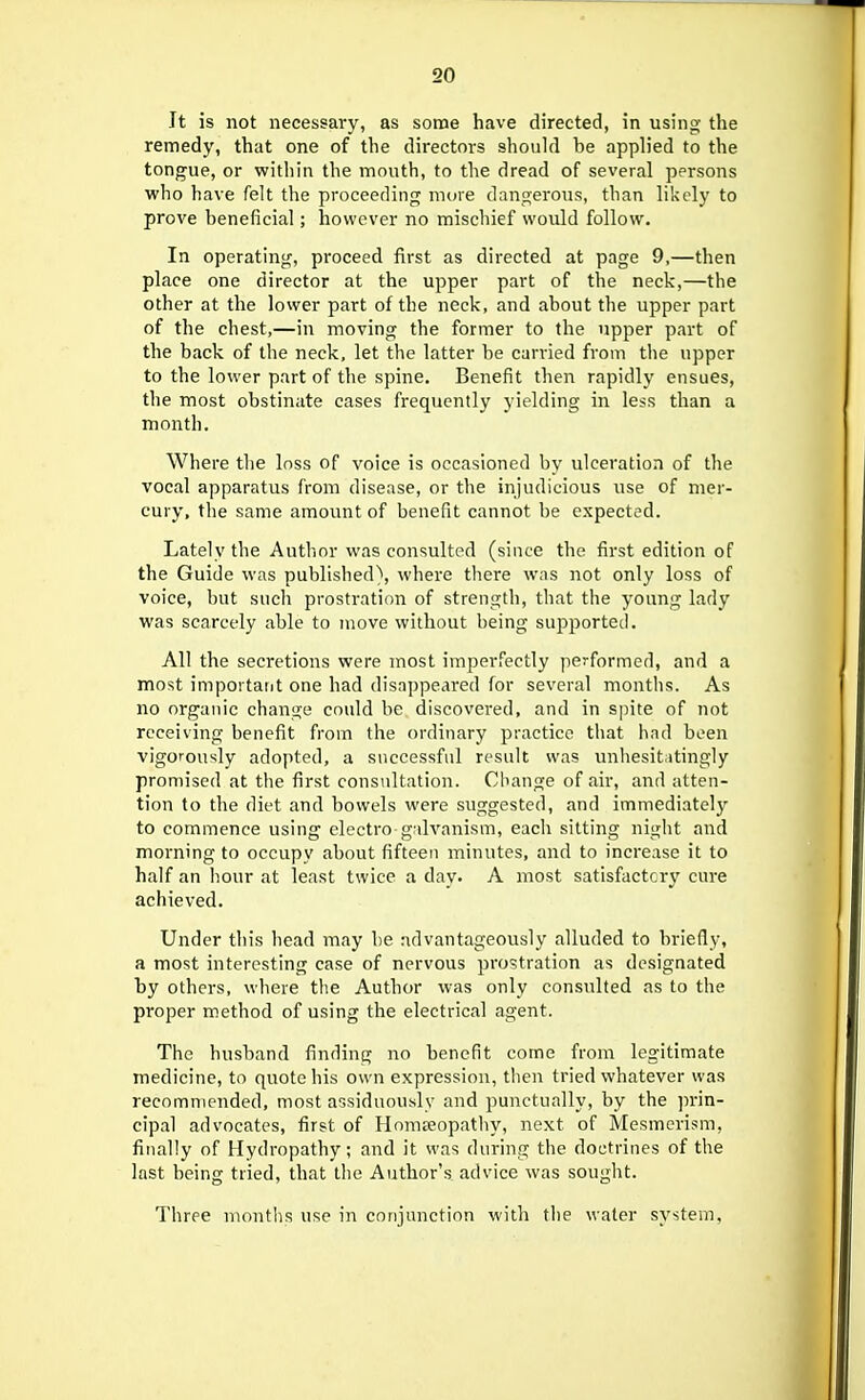 It is not necessary, as some have directed, in using the remedy, that one of the directors should be applied to the tongue, or within the mouth, to the dread of several persons who have felt the proceeding more dangerous, than likely to prove beneficial; however no mischief would follow. In operating, proceed first as directed at page 9,—then place one director at the upper part of the neck,—the other at the lower part of the neck, and about the upper part of the chest,—in moving the former to the upper part of the back of the neck, let the latter be carried from the upper to the lower part of the spine. Benefit then rapidly ensues, the most obstinate cases frequently yielding in less than a month. Where the loss of voice is occasioned by ulceration of the vocal apparatus from disease, or the injudicious use of mer- cury, the same amount of benefit cannot be expected. Lately the Autlior was consulted (since the first edition of the Guide was published\ where there was not only loss of voice, but such prostration of strength, that the young lady was scarcely able to move without being supported. All the secretions were most imperfectly performed, and a most important one had disappeared for several montiis. As no organic change could be discovered, and in spite of not receiving benefit from the ordinary practice that had been vigorously adopted, a successful result was unhesitntingly promised at the first consultation. Change of air, and atten- tion to the diet and bowels were suggested, and immediately to commence using electro galvanism, each sitting night and morning to occupy about fifteen minutes, and to increase it to half an hour at least twice a dav. A most satisfactory cure achieved. Under this head may be advantageously alluded to briefly, a most interesting case of nervous prostration as designated by others, where the Author was only consulted as to the proper method of using the electrical agent. The husband finding no benefit come from legitimate medicine, to quote his own expression, tlien tried whatever was recommended, most assiduously and punctually, by the ]n-in- cipal advocates, first of Honiceopatliy, next of Mesmerism, finally of Hydropathy; and it was during the doctrines of the last being tried, that the Author's advice was sought. Three montlis use in conjunction with the water system,