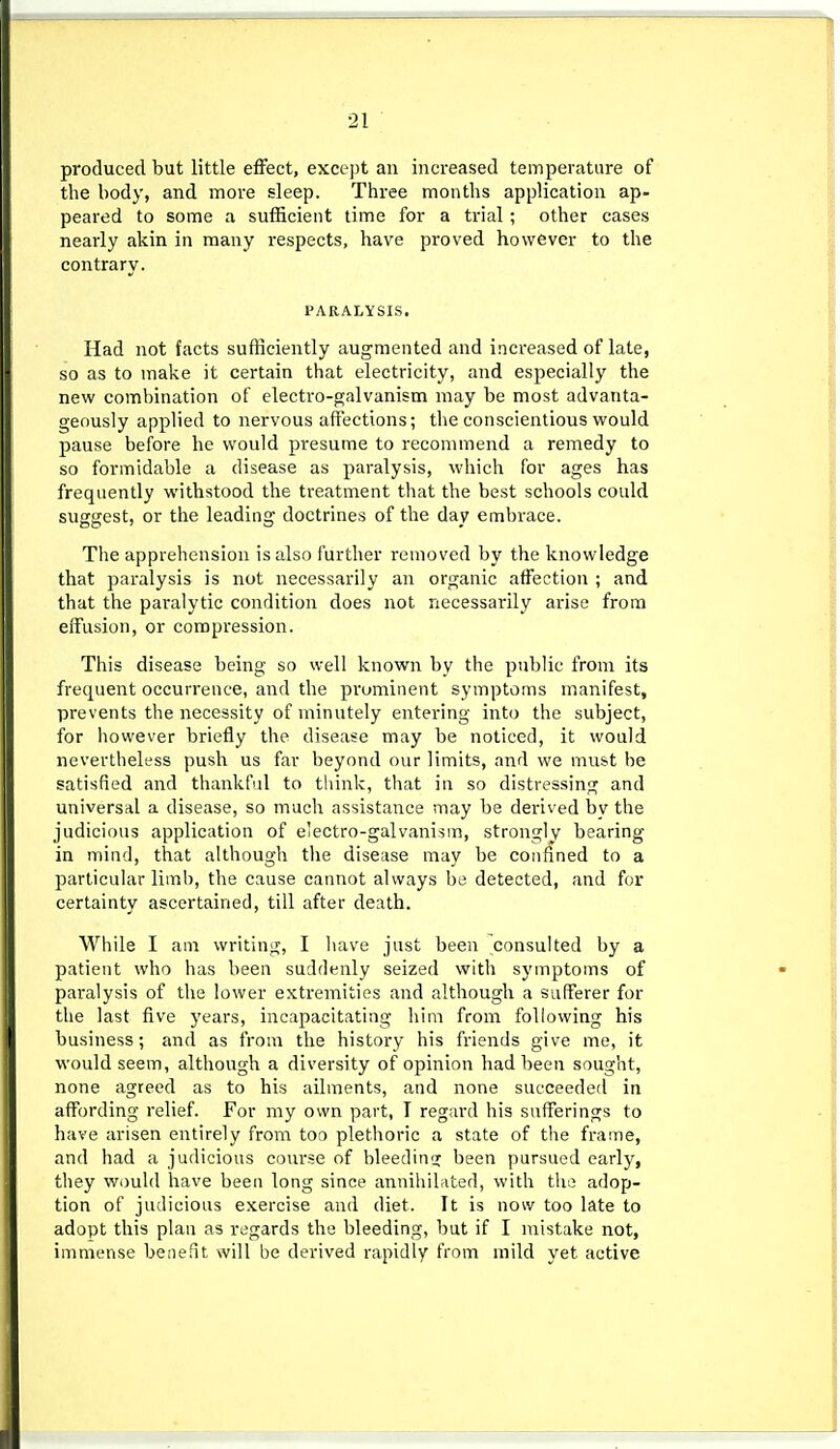 produced but little effect, except an increased temperature of the body, and more sleep. Three months application ap- peared to some a sufficient time for a trial; other cases nearly akin in many respects, have proved however to the contrary. PARALYSIS. Had not facts sufficiently augmented and increased of late, so as to make it certain that electricity, and especially the new combination of electro-galvanism may be most advanta- geously applied to nervous affections; the conscientious would pause before he would presume to recommend a remedy to so formidable a disease as paralysis, which for ages has frequently withstood the treatment that the best schools could suggest, or the leading doctrines of the day embrace. The apprehension is also further removed by the knowledge that paralysis is not necessarily an organic affection ; and that the paralytic condition does not necessarily arise from effusion, or compression. This disease being so well known by the public from its frequent occurrence, and the prominent symptoms manifest, prevents the necessity of minutely entering into the subject, for however briefly the disease may be noticed, it would nevertheless push us far beyond our limits, and we must he satisfied and thankful to think, that in so distressing and universal a disease, so much assistance may be derived bv tlie judicious application of electro-galvanism, strongly bearing in mind, that although the disease may be confined to a particular limb, the cause cannot always be detected, and for certainty ascertained, till after death. While I am writing, I have just been consulted by a patient who has been suddenly seized with symptoms of paralysis of the lower extremities and although a sufferer for the last five years, incapacitating him from following his business; and as from the history his friends give me, it would seem, although a diversity of opinion had been sought, none agreed as to his ailments, and none succeeded in affording relief. For my own part, I regard his sufferings to have arisen entirely from too plethoric a state of the frame, and had a judicious course of bleeding; been pursued early, they wi)uld have been long since annihibited, with the adop- tion of judicious exercise and diet. It is now too late to adopt this plan as regards the bleeding, but if I mistake not, immense benefit will be derived rapidly from mild yet active