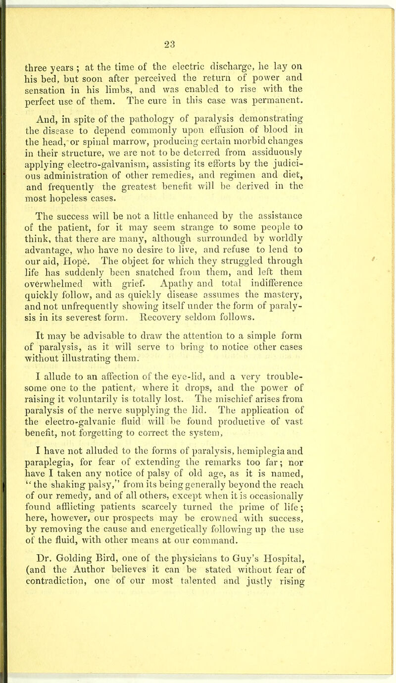 three years ; at the time of the electric discharge, he lay on his bed, but soon after perceived the return of power and sensation in his limbs, and was enabled to rise with the perfect use of them. The cure in tliis case was permanent. And, in spite of the pathology of paralysis demonstrating the disease to depend commonly upon effusion of blood in the head, or spinal marrow, producing certain morbid changes in their structure, we are not to be deterred from assiduously applying electro-galvanism, assisting its efforts by the judici- ous administration of other remedies, and regimen and diet, and frequently the greatest benefit will be derived in the most hopeless cases. The success will be not a little enhanced by the assistance of the patient, for it may seem strange to some people to think, that there are many, although surrounded by worldly advantage, who have no desire to live, and refuse to lend to our aid, Hope. The object for -which they struggled through life has suddenly been snatched from them, and left them overwhelmed with grief. Apathy and total indifference quickly follow, and as quickly disease assumes the mastery, and not unfrequently showing itself under the form of paraly- sis in its severest form. Recovery seldom follows. It may be advisable to draw the attention to a simple form of paralysis, as it will serve to bring to notice other cases witliout illustrating them. I allude to an affection of the eye-lid, and a very trouble- some one to the patient, where it drops, and the power of raising it voluntarily is totally lost. The mischief arises from paralysis of the nerve supplying the lid. The application of the electro-galvanic fluid will be found productive of vast benefit, not forgetting to correct the system, I have not alluded to the forms of paralysis, hemiplegia and paraplegia, for fear of extending the remarks too far; nor have I taken any notice of palsy of old age, as it is named, the shaking palsy, from its being generally beyond the reach of our remedy, and of all others, except when it is occasionally found afflicting patients scarcely turned the prime of life; here, however, our prospects may be crowned with success, by removing the cause and energetically following up the use of the fluid, with other means at our command. Dr. Golding Bird, one of the physicians to Guy's Hospital, (and the Author believes it can be stated without fear of contradiction, one of our most talented and justly rising