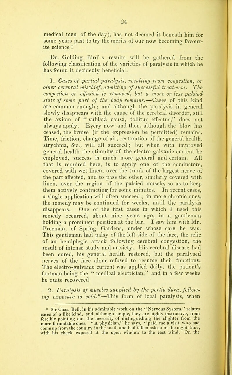 medical men of the clay), lias not deemed it beneath him for some years past to try the merits of our now becoming favour- ite science ! Dr. Golding Bird's results will be gathered from the following classification of the varieties of paralysis in which he has found it decidedly beneficial. 1. Cases of partial paralysis, resulting from congestion, or other cerebral mischief, admitting of successful treatment. The congestion or effusion is removed, but a more or less palsied state of some part of the body remains.—Cases of this kind are common enougli; and although the paralysis in general slowly disappears with the cause of the cerebral disorder, still the axiom of sublatu causa, tollitur efFectus, does not always apply. Every now and then, alth.ough the blow has ceased, the bruise (if the expression be permitted) remains. Time, friction, change^ of air, restoration of the general health, strychnia, &-c., will all succeed ; but when with improved general health the stimulus of the electro-galvanic current be employed, success is much more general and certain. All that is required here, is to apply one of the conductors, covered with wet linen, over tlie trunk of the largest nerve of the part affected, and to pass the other, similarly covered with linen, over the region of the palsied muscle, so as to keep them actively contracting for some minutes. In recent cases, a single application will often succeed ; in more chronic ones, the lemedy may be continued for weeks, until the paralysis disappears. One of the first cases in which I used this remedy occurred, about nine years ago, in a gentleman holding a prominent position at the bar. I saw him with Mr. Freeman, of Si)ring Gardens, under whose care he was. This gentleman had palsy of the left side of the face, the relic of an hemiplegic attack following cerebral congestion, the result of intense study and anxiety. His cerebral disease had been cured, his general health restored, but the paralysed nerves of the face alone refused to resume their functions. The electro-galvanic current was applied daily, the patient's footman being the  medical electrician, and in a few weeks he quite recovered. 2. Paralysis of muscles supplied by the portio dura, follow- ing exposure to cold.*—This form of local paralysis, when * Sir Clias. Bell, in his admirable woik on tlie  Nervous System, relates cases of a like kind, and, although simple, they are highly instructive, from forcihiy pointing out the necessity of distinguishing the slighter from the more formidable ones. A physician, he says,  paid me a visit, who had come up from the country in the mail, and had fallen asleep in the night-time, with his cheek exposed at the open window to the east wind. On the 1