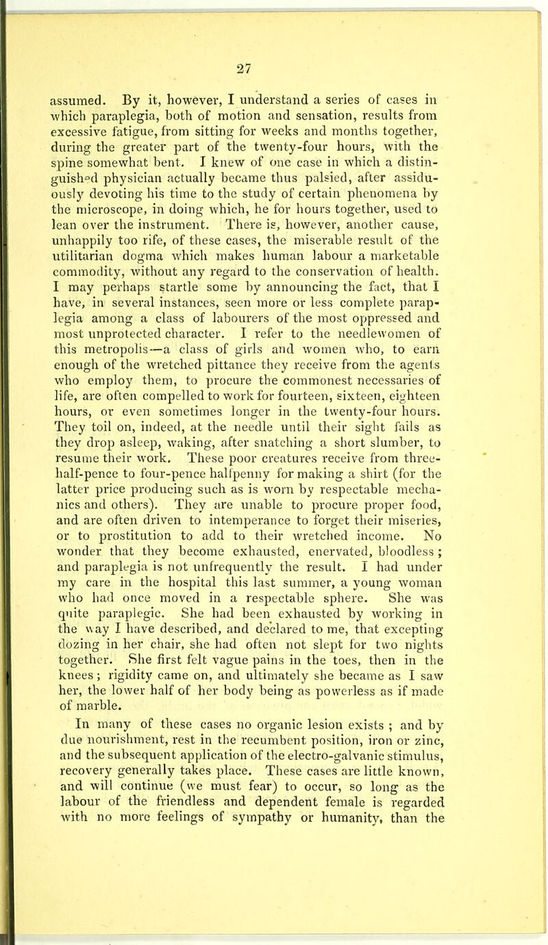 assumed. By it, however, I understand a series of cases in which paraplegia, both of motion and sensation, results from excessive fatigue, from sitting for weeks and months together, during the greater part of the twenty-four hours, with the spine somewhat bent. I knew of one case in which a distin- guish°d physician actually became thus palsied, after assidu- ously devoting his time to the study of certain phenomena by the microscope, in doing which, he for hours together, used to lean over the instrument. Thei'e is, however, another cause, unhappily too rife, of these cases, the miserable result of the utilitarian dogma which makes human labour a marketable commodity, without any regard to the conservation of health. I may perhaps startle some by announcing the fact, that I have, in several instances, seen more or less complete parap- legia among a class of labourers of the most oppressed and most unprotected character. I refer to the needlewomen of this metropolis—a class of girls and women who, to earn enough of the wretched pittance they receive from the agents who employ them, to procure the commonest necessaries of life, are often compelled to work for fourteen, sixteen, eighteen hours, or even sometimes longer in the twenty-four hours. They toil on, indeed, at the needle until their sight fails as they drop asleep, waking, after snatching a short slumber, to resume their work. These poor creatures receive from three- half-pence to four-pence halfpenny for making a shirt (for the latter price producing such as is worn by respectable mecha- nics and others). They are unable to procure proper food, and are often driven to intemperance to forget their miseries, or to prostitution to add to their wretched income. No wonder that they become exhausted, enervated, bloodless ; and paraplegia is not unfrequently the result. I had under my care in the hospital this last summer, a young woman who had once moved in a respectable sphere. She was quite paraplegic. She had been exhausted by working in the way I have described, and declared tome, that excepting dozing in her chair, she had often not slept tor two nights together. She first felt vague pains in the toes, then in the knees; rigidity came on, and ultimately she became as I saw her, the lower half of her body being as powerless as if made of marble. In many of these cases no organic lesion exists ; and by due nourishment, rest in the recumbent position, iron or zinc, and the subsequent application of the electro-galvanic stimulus, recovery generally takes place. These cases are little known, and will continue (we must fear) to occur, so long as the labour of the friendless and dependent female is regarded with no more feelings of sympathy or humanity, than the