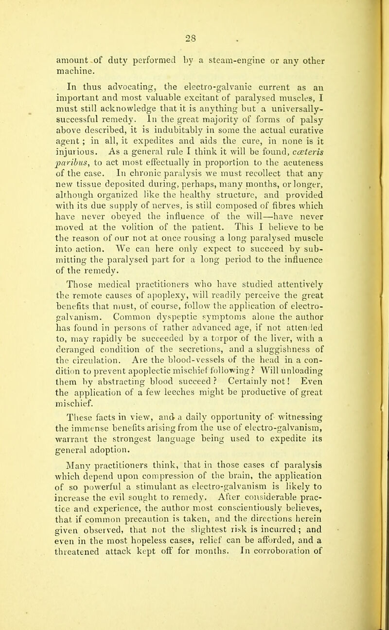 amount of duty pevformed by a steam-engine or any other machine. In thus advocating, the electro-galvanic current as an imjjortant and most valuable excitant of paralysed muscles, I must still acknowledge that it is anything but a universally- successful remedy. In the great majority of forms of palsy above described, it is indubitably in some the actual curative agent; in all, it expedites and aids the cure, in none is it injurious. As a general rule I think it will be found, cceteris paribus, to act most effectually in proportion to the acuteness of the case. In chronic paralysis we must recollect that any- new tissue deposited during, perhaps, many months, or longer, alrhougli organized like the healthy structure, and provided with its due supply of nerves, is still composed of fibres which have never obeyed the influence of the will—have never moved at the volition of the patient. This I believe to be the reason of our not at once rousing a long paralysed muscle into action. We can here only expect to succeed by sub- mitting the paralysed part for a long period to the influence of the remedy. Those medical practitioners who have studied attentively the remote causes of apoplexy, will readily perceive the great benefits that must, of course, follow the application of electro- galvanism. Common dyspeptic symptoms alone the author has found in persons of rather advanced age, if not atlen ied to, may rapidly be succeeded by a torpor of the liver, with a deranged ctmdilion of the secretions, and a sluggishness of the circulation. Are the blood-vessels of the liead in a con- dition to jjrevent apoplectic mischief following ? Will unloading them by abstracting blood succeed? Certainly not! Even the application of a few leeches might be productive of great mischief. These facts in view, and a daily opportunity of witnessing the immense benefits arising from the use of electro-galvanism, warrant the strongest language being used to expedite its general adoption. Many practitioners think, that in those cases of paralysis which depend upon couipression of tlie brain, the application of so powerful a stimulant as electro-galvanism is likely to increase the evil sought to remedy. After considerable prac- tice and experience, the author most conscientiously believes, that if common precaution is taken, and the directions herein given observed, that not the slightest risk is incurred; and even in the most hopeless cases, relief can be aff()rded, and a threatened attack kept off' for months. In corroboration of