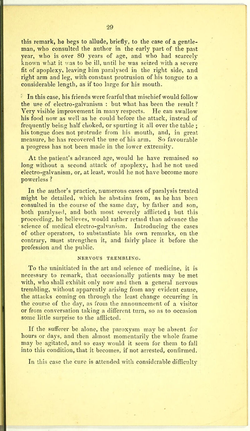 this remark, he hegs to allude, brieily, to the ease of a gentle- man, who consulted the author in the early part of the past year, who is over 80 years of age, and who had scarcely known wliat it was to be ill, until he was seized with a severe fit of apoplexy, leaving him paralysed in the right side, and right arm and leg, with constant protrusion of his tongue to a considerable length, as if too large for his mouth. • In this case, his friends were fearful that mischief would follow the use of electro-galvanism : but what has been the l esult ? Very visible improvement in many respects. He can swallow his food now as well as he could before the attack, instead of frequently being half choked, or spurting it all over the table ; his tongue does not protrude from his mouth, and, in great measure, he has recovered the use of his arm. So favourable a progress has not been made in the lower extremity. At the patient's advanced age, would he have remained so Jong without a second attack of apoplexy, had he not used electro-galvanism, or, at least, would he not have become more powerless ? In the author's practice, numerous cases of paralysis treated might be detailed, which he abstains from, as he has been consulted in the course of the same day, by faiher and son, both paralysed, and both most severely afflicted ; but this proceeding, he believes, would rather retaid than advance the science of medical electro-galvanism. Introducing the cases of other operators, to substantiate his own remarks, on the contrary, must strengthen it, and fairly place it before the profession and the pulilic. NERVOUS TREMBLING. To the iminitiated in the art and science of medicine, it is necessary to remark, that occasionally patients may be met with, who shall exhibit only now and then a general nervous trembling, without apparently arising from any evident cause, the attacks coming on through the least change occurring in the course of the day, as from the announcement of a visitor or from conversation taking a different turn, so as to occasion some little surprise to the afflicted. If the sufferer be alone, the paroxysm may be absent for hours or days, and then almost momentarily the whole frame may be agitated, and so easy would it seem for them to fall into this condition, that it becomes, if not arrested, confirmed. In this case the cure is attended with considerable difficulty