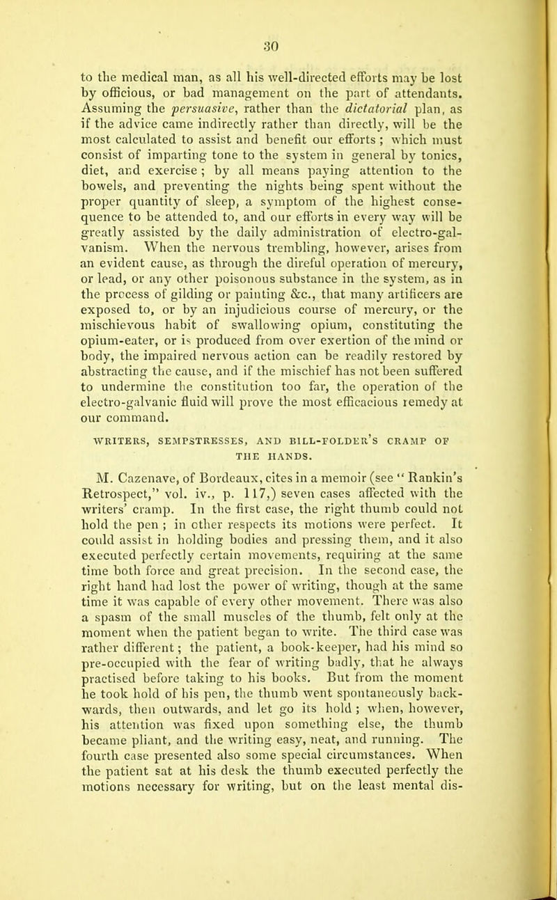 to the medical man, as all his well-directed efforts may be lost by officious, or bad management on the part of attendants. Assuming the persuasive, rather than the dictatorial plan, as if the advice came indirectly rather than directly, will be the most calculated to assist and benefit our efforts ; which must consist of imparting tone to the system in general by tonics, diet, and exercise ; by all means paying attention to the bowels, and preventing the nights being spent without the proper quantity of sleep, a symptom of the highest conse- quence to be attended to, and our efforts in every way will be greatly assisted by the daily administration of electro-gal- vanism. When the nervous trembling, however, arises from an evident cause, as through the direful operation of mercury, or lead, or any other poisonous substance in the system, as in the process of gilding or painting &c., that many artificers are exposed to, or by an injudicious course of mercury, or the mischievous habit of swallowing opium, constituting the opium-eater, or is produced from over exertion of the mind or body, the impaired nervous action can be readily restored by abstracting the cause, and if the mischief has not been suffered to undermine the constitution too far, the operation of tlie electro-galvanic fluid will prove the most efficacious remedy at our command. WRITERS, SEMPSTRESSES, AND BILL-FOLDEr's CRAMP OF THE HANDS. M. Cazenave, of Bordeaux, cites in a memoir (see  Rankin's Retrospect, vol. iv., p. 117,) seven cases affected with the writers' cramp. In the first case, the right thumb could not hold the pen ; in other respects its motions were perfect. It could assist in holding bodies and pressing them, and it also executed perfectly certain movements, requiring at the same time both force and great precision. In the second case, the right hand had lost the power of writing, though at the same time it was capable of every other movement. There was also a spasm of the small muscles of the thumb, felt only at the moment when the patient began to write. The third case was rather different; the patient, a book-keeper, had his mind so pre-occupied with the fear of writing budly, tliat he always practised before taking to his books. But from the moment he took hold of bis pen, the thumb went spontaneously back- wards, then outwards, and let go its hold ; wlien, however, his attention was fixed upon something else, the thumb became pliant, and the writing easy, neat, and running. The fourth case jiresented also some special circumstances. When the patient sat at his desk the thumb executed perfectly the motions necessary for writing, but on the least mental dis-