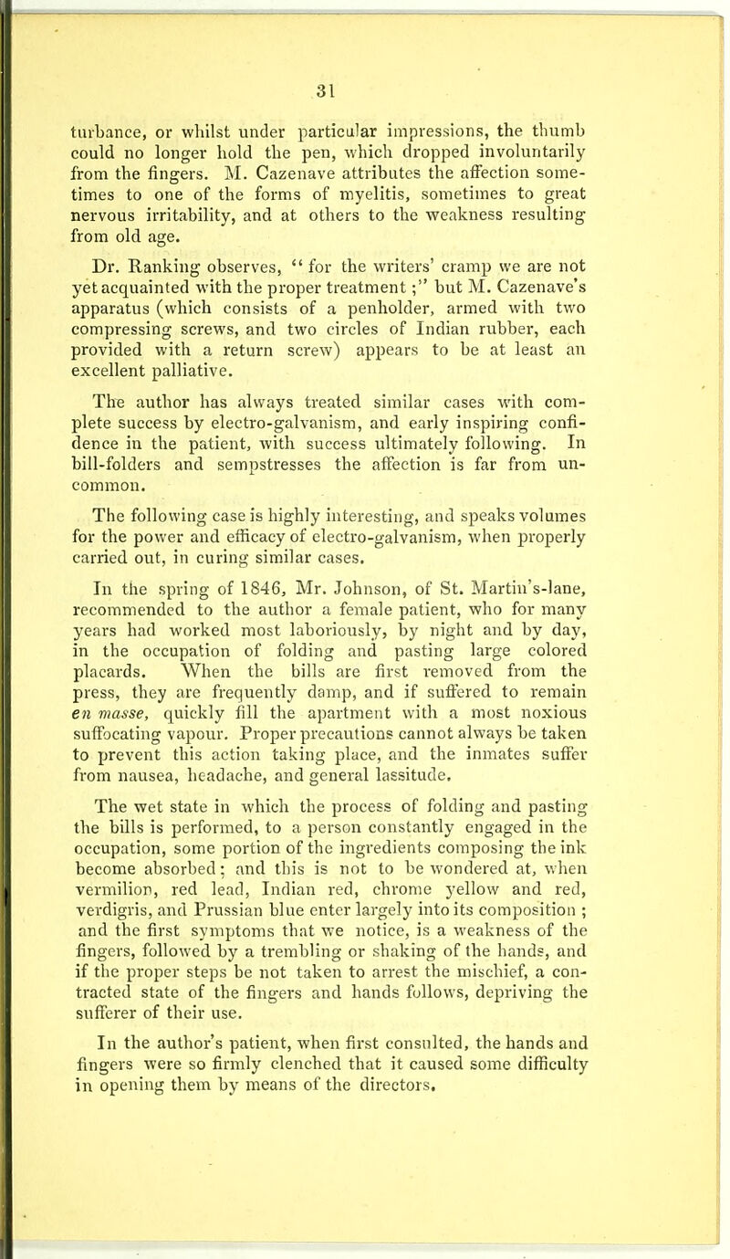 tiubance, or wliilst under particular impressions, the thumb could no longer hold the pen, which dropped involuntarily from the fingers. M. Cazenave attributes the affection some- times to one of the forms of myelitis, sometimes to great nervous irritability, and at others to the weakness resulting from old age. Dr. Ranking observes,  for the writers' cramp we are not yet acquainted with the proper treatment; but M. Cazenave's apparatus (which consists of a penholder, armed with two compressing screws, and two circles of Indian rubber, each provided with a return screw) appears to be at least an excellent palliative. The author has always treated similar cases with com- plete success by electro-galvanism, and early inspiring confi- dence in the patient, with success ultimately following. In bill-folders and sempstresses the affection is far from un- common. The following case is highly interesting, and speaks volumes for the power and efficacy of electro-galvanism, when jjroperly carried out, in curing similar cases. In the spring of 1846, Mr. Johnson, of St. Martin's-lane, recommended to the author a female patient, who for many years had worked most laboriously, by night and by day, in the occupation of folding and pasting large colored placards. When the bills are first removed from the press, they are frequently damp, and if suffered to remain en masse, quickly fill the apartment with a most noxious suffocating vapour. Proper precautions cannot always be taken to prevent this action taking place, and the inmates suffer from nausea, headache, and general lassitude. The wet state in which the process of folding and pasting the bills is performed, to a person constantly engaged in the occupation, some portion of the ingredients composing the ink become absorbed; and this is not to be wondered at, when vermilion, red lead, Indian red, chrome yellow and red, verdigris, and Prussian blue enter largely into its composition ; and the first symptoms that we notice, is a weakness of the fingers, followed by a trembling or shaking of the hands, and if the proper steps be not taken to arrest the mischief, a con- tracted state of the fingers and hands follows, depriving the sufferer of their use. In the author's patient, when first consulted, the hands and fingers were so firmly clenched that it caused some difficulty in opening them by means of the directors.