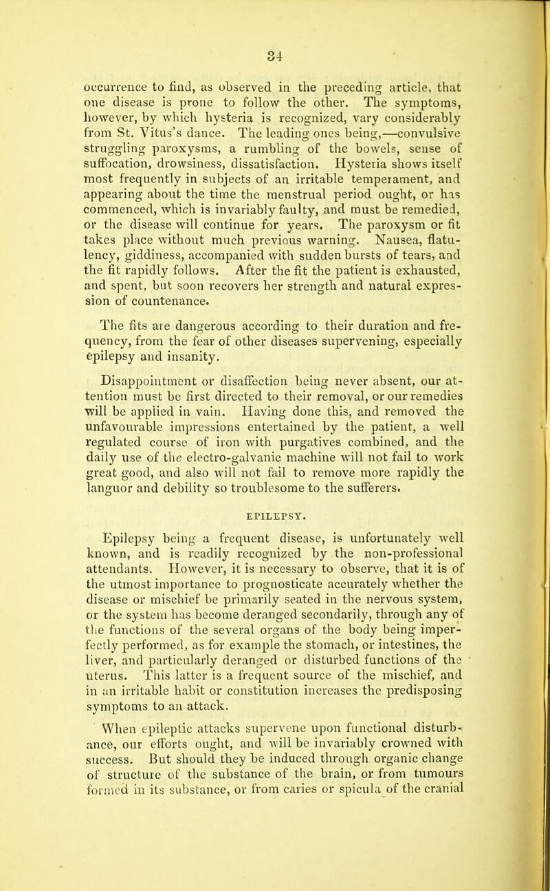 occurrence to find, as observed in the preceding article, that one disease is prone to follow the other. The symptoms, however, by which hysteria is recognized, vary considerably from St. Vitus's dance. The leading ones being,—convulsive struggling paroxysms, a rumbling of the bowels, sense of suffocation, drowsiness, dissatisfaction. Hysteria shows icself most frequently in subjects of an irritable temperament, and appearing about the time the menstrual period ought, or has commenced, which is invariably faulty, and must be remedied, or the disease will continue for years. The paroxysm or fit takes place without much previous warning. Nausea, flatu- lency, giddiness, accompanied with sudden bursts of tears, and the fit rapidly follows. After the fit the patient is exhausted, and spent, but soon recovers her strength and natural expres- sion of countenance. The fits are dangerous according to their duration and fre- quency, from the fear of other diseases supervening, especially epilepsy and insanity. Disappointment or disaffection being never absent, our at- tention must be first directed to their removal, or our remedies will be applied in vain. Having done this, and removed the unfavourable impressions entertained by the patient, a well regulated course of iron with purgatives combined, and the daily use of the electro-galvanic machine will not fail to work great good, and also will not fail to remove more rapidly the languor and debility so troublesome to the sufferers. EPILEPSY. Epilepsy being a frequent disease, is unfortunately well known, and is readily recognized by the non-professional attendants. However, it is necessary to observe, that it is of the utmost importance to prognosticate accurately whether the disease or mischief be primarily seated in the nervous system, or the system has become deranged secondarily, through any of tlie functions of the several organs of the body being imper- fectly performed, as for example the stomach, or intestines, tire liver, and particularly deranged or disturbed functions of the uterus. Tliis latter is a frequent source of the mischief, and in an irritable habit or constitution increases the predisposing symptoms to an attack. When epileptic attacks supervene upon functional disturb- ance, our efforts ought, and will be invariably crowned with success. But should they be induced through organic change of structure of the substance of the brain, or from tumours formed in its substance, or from caries or spicula of the cranial