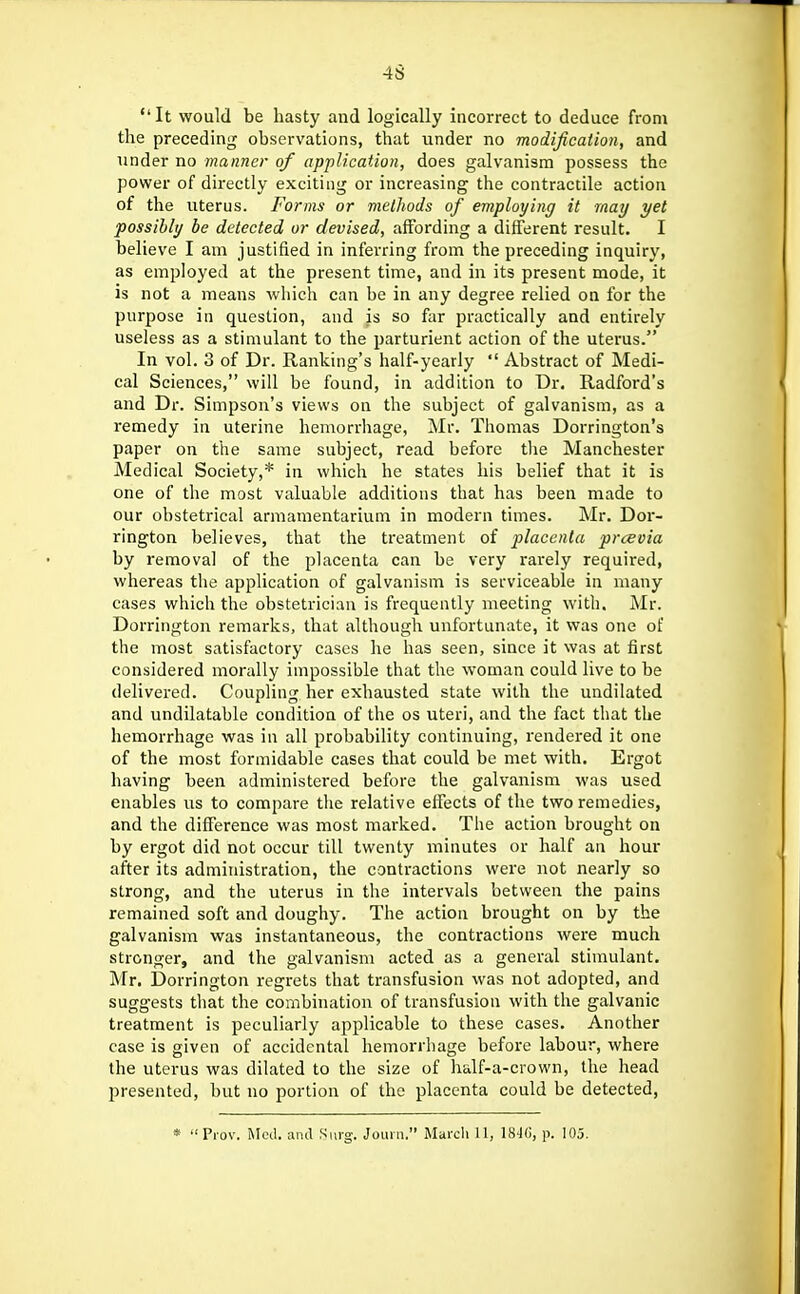 It would be hasty and logically incorrect to deduce from the preceding observations, that \inder no modification, and under no manner of application, does galvanism possess the power of directly exciting or increasing the contractile action of the uterus. Forms or meiliods of employing it may yet possibly be detected or devised, affording a different result. I believe I am justified in inferring from the preceding inquiry, as employed at the present time, and in its present mode, it is not a means which can be in any degree relied oq for the purpose in question, and is so far practically and entirely useless as a stimulant to the jjarturient action of the uterus. In vol. 3 of Dr. Ranking's half-yearly  Abstract of Medi- cal Sciences, will be found, in addition to Dr, Radford's and Dr. Simpson's views on the subject of galvanism, as a remedy in uterine hemorrhage, Mr. Thomas Dorrington's paper on the same subject, read before the Manchester Medical Society,* in which he states his belief that it is one of the most valuable additions that has been made to our obstetrical armamentarium in modern times. Mr. Dor- rington believes, that the treatment of placenta prcevia by removal of the placenta can be very rarely required, whereas the application of galvanism is serviceable in many cases which the obstetrician is frequently meeting with. Mr. Dorrington remarks, that although unfortunate, it was one of the most satisfactory cases he has seen, since it was at first considered morally impossible that the woman could live to be delivered. Coupling her exhausted state with the undilated and undilatable condition of the os uteri, and the fact that the hemorrhage was in all probability continuing, rendered it one of the most formidable cases that could be met with. Ergot having been administered before the galvanism was used enables us to compare the relative effects of the two remedies, and the difference was most marked. The action brought on by ergot did not occur till twenty minutes or half an horn- after its administration, the contractions were not nearly so strong, and the uterus in the intervals between the pains remained soft and doughy. The action brought on by the galvanism was instantaneous, the contractions were much stronger, and the galvanism acted as a general stimulant. Mr. Dorrington regrets that transfusion was not adopted, and suggests that the combination of transfusion with the galvanic treatment is peculiarly applicable to these cases. Another case is given of accidental hemorrhage before labour, where the uterus was dilated to the size of half-a-crown, the head presented, but no portion of the placenta could be detected, *  Pi-ov. Med. anil Surg. Joiuii. March 11, 184(), p. 105.