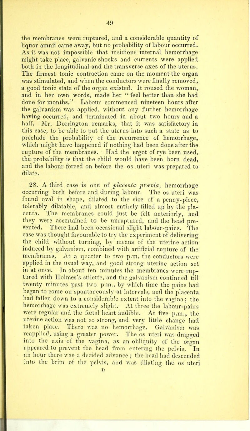 the membranes were ruptured, and a considerable quantity of liquor amnii came away, but no probability of labour occurred. As it was not impossible that insidious internal hemorrhage might take place, galvanic shocks and currents were applied both in the longitudinal and the transverse axes of the uterus. The firmest tonic contraction came on the moment the organ was stimulated, and when the conductors were finally removed, a good tonic state of the organ existed. It roused the woman, and in her own words, made her  feel better than she had done for months.'' Labour commenced nineteen hours after the galvanism was applied, without any further hemorrhage having occurred, and terminated in about two hours and a half. Mr. Dorringtou remarks, that it was satisfactory in this case, to be able to put the uterus into such a state as to preclude the probability of the recurrence of hemorrhage, which might have happened if nothing had been done after the rupture of the membranes. Had the ergot of rye been used, the probability is that the child would have been born dead, and the labour forced on before the os ,uteri w'as prepared to dilate. 28. A third case is one of placenta pravia, hemorrhage occurring both before and during labour. The os uteri was found oval in shape, dilated to the size of a penny-piece, tolerably dilatable, and almost entirely filled up by the pla- centa. The membranes could just be felt anteriorly, and they were ascertained to be unruptured, and the head pre- sented. There had been occasional slight labour-pains. The case was thought favourable to try the experiment of delivering the child without turning, by means of the uterine action induced by galvanism, combined with artificial rupture of the membranes, At a quarter to two p.m. the conductors were applied in the usual way, and good strong uterine action set in at once. In about ten minutes the membranes were rup- tured with Holmes's stilette, and the gal vanism continued till twenty minutes past two p.m., by which time the pains had began to come on spontaneously at intervals, and the placenta had fallen down to a considerable extent into the vagina; the hemorrhage was extremely slight. At three the labour-pains were regular and the foetal heart audible. At five p.m., the uterine action was not so strong, and very little change had taken place. There was no hemorrhage. Galvanism M-as reapplied, using a greater power. The ns uteri was dratiged into the axis of the vagina, as an obliquity of the organ appeared to prevent the head from entering the pelvis. In an hour there was a decided advance ; the ht ad had descended into the brim of the pelvis, and was dilating the os uteri I)