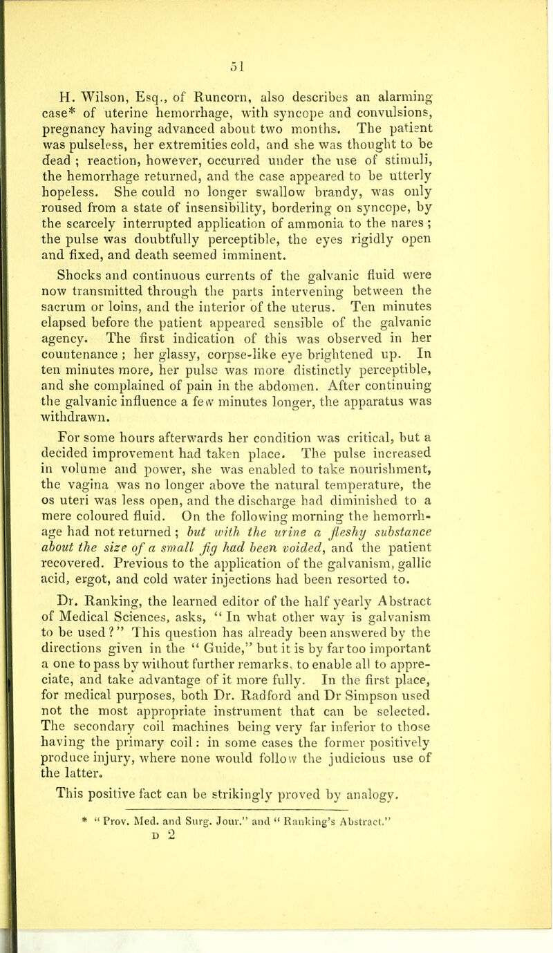 H. Wilson, Esq., of Runcorn, also describes an alarming case* of uterine hemorrhage, with syncope and convulsions, pregnancy having advanced about two months. The patient was pulseless, her extremities cold, and she was thought to be dead ; reaction, however, occurred under the use of stimuli, the hemorrhage returned, and the case appeared to be utterly hopeless. She could no longer swallow brandy, was only roused from a state of insensibility, bordering on syncope, by the scarcely interrupted application of ammonia to the nares ; the pulse was doubtfully perceptible, the eyes rigidly open and fixed, and death seemed imminent. Shocks and continuous currents of the galvanic fluid were now transmitted through the parts intervening between the sacrum or loins, and the interior of the uterus. Ten minutes elapsed before the patient appeared sensible of the galvanic agency. The first indication of this was observed in her countenance ; her glassy, corpse-like eye brightened up. In ten minutes more, her pulse was more distinctly perceptible, and she complained of pain in the abdomen. After continuing the galvanic influence a feiv minutes longer, the apparatus was withdrawn. For some hours afterwards her condition was critical, but a decided improvement had taken place. The pulse increased in volume and power, she was enabled to take nourishment, the vagina was no longer above the natural temperature, the OS uteri was less open, and the discharge had diminished to a mere coloured fluid. On the following morning tlie hemorrh- age had not returned; but with the urine a fleshy substance about the size of a small fig had been voided, and the patient recovered. Previous to the application of the galvanism, gallic acid, ergot, and cold water injections had been resorted to. Dr. Ranking, the learned editor of the half yearly Abstract of Medical Sciences, asks,  In what other way is galvanism to be used? This question has already been answered by the directions given in the  Guide, but it is by far too important a one to pass by without further remarks, to enable all to appre- ciate, and take advantage of it more fully. In the first place, for medical purposes, both Dr. Radford and Dr Simpson used not the most appropriate instrument that can be selected. The secondary coil machines being very far inferior to those having the primary coil: in some cases the former positively produce injury, where none would follow the judicious use of the latter. This positive fact can be strikingly proved by analogy. *  Pi'ov. Med. and Surg. Jouv. and  Banking's Abstract. D -2