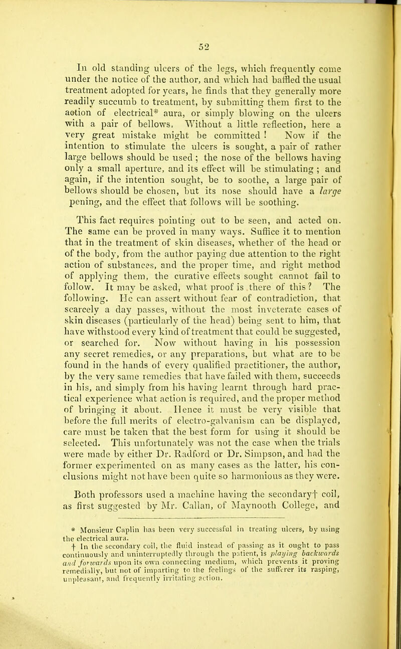 In old standing- ulcers of tlie legs, which frequently come under the notice of the author, and w hich had baffled the usual treatment adopted for years, he finds that they generally more readily succumb to treatment, by submitting them first to the aotion of electrical* aura, or simply blowing on the ulcers with a pair of bellows. Without a little reflection, here a very great mistake might be committed ! Now if the intention to stimulate the ulcers is sought, a pair of rather large bellows should be used ; the nose of the bellows having only a small aperture, and its effect will be stimulating ; and again, if the intention sought, be to soothe, a large pair of bellows should be chosen, but its nose should have a larcje jDening, and the effect that follows will be soothing. This fact requires pointing out to be seen, and acted on. The same can be proved in many ways. Suffice it to mention that in the treatment of skin diseases, whether of the head or of the body, from the author paying due attention to the right action of substances, and the proper time, and right method of applying them, the curative effects sought cannot fail to follow. It may be asked, what proof is there of this ? The following. He can assert without fear of contradiction, that scarcely a day passes, without the most inveterate cases of skin diseases (particularly of the head) being sent to him, that have withstood every kind of treatment that could be suggested, or searched for. Now without having in his possession any secret remedies, or any preparations, but what are to be found in the hands of every qualified practitioner, the author, by the very same remedies that have failed with them, succeeds in his, and simply from his having learnt through hard prac- tical experience what action is required, and the proper method of bringing it about. Hence it must be very visible that before the full merits of electro-galvanism can be displayed, care must be taken that the best form for using it should be selected. This unfortunately was not the case when the tri.als were made by cither Dr. Radford or Dr. Simpson, and had the former experimented on as many cases as the latter, his con- clusions might not have been quite so harmonious as they were. Both professors used a machine having the secondaryf coil, as first suggested by i\Ir. Callan, of Rlaynootb College, and * Monsieur Capliii has been very successful in treating ulcers, by using the electrical aura. f In the secondary coil, the fluid instead of passing as it ought to pass continuously and uninterruptedly through the patient, is /ilai/iiig backwards a/H//o'icafrf.v upon its own connecting medium, uliich prevents it proving remedially, but not of imparting to the feelings of the suftVrer its rasping, unpleasant, aiul frequently irritating action.