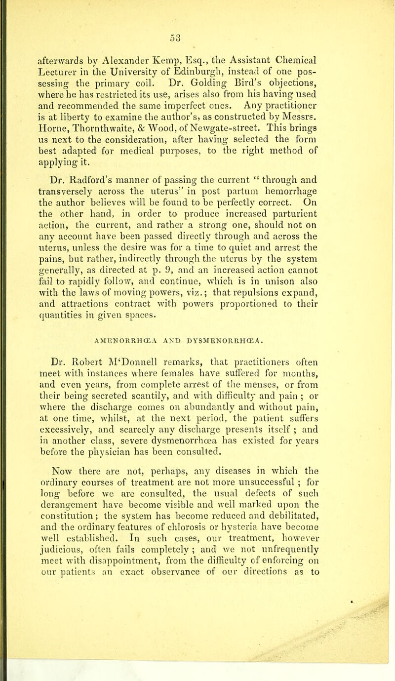 afterwards by Alexander Kemp, Esq., tlie Assistant Chemical Lecturer in the University of Edinburgh, instead of one pos- sessing the primary coil. Dr. Golding Bird's objections, where he has restricted its use, arises also from his having used and recommended the same imperfect ones. Any practitioner is at liberty to examine the author's, as constructed by Messrs. Home, Thornthwaite, & Wood, of Newgate-street. This brings us next to the consideration, after having selected the form best adapted for medical purposes, to the right method of applying it. Dr. Radford's manner of passing the current  through and transversely across the uterus in post pavtum hemorrhage the author believes will be found to be perfectly correct. On the otlier hand, in order to produce increased parturient action, the current, and rather a strong one, should not on any account have been passed directly through and across the uterus, unless the desire was for a time to quiet and arrest the pains, but rather, indirectly through the uterus by the system generally, as directed at p. 9, and an increased action cannot fail to rapidly follow, and continue, which is in unison also with the laws of moving powers, viz.; that repulsions expand, and attractions contract with powers proportioned to their quantities in given spaces. AMENORRHCEA AND DYSMENORRHCEA. Dr. Robert M'Donnell remarks, that practitioners often meet with instances where females have suffered for months, and even years, from complete arrest of the menses, or from their being secreted scantily, and with difficulty and pain ; or where the discharge comes on abundantly and without pain, at one time, whilst, at the next period, the patient suffers excessively, and scarcely any discharge presents itself ; and in another class, severe dysmenorrhoea has existed for years before the physician has been consulted. Now there are not, perhaps, any diseases in which the ordinary courses of treatment are not more unsuccessful ; for long before we are consulted, the usual defects of such derangement have become visible and well marked upon the constitution; the system has become reduced and debilitated, and the ordinary features of chlorosis or hysteria have become well established. In such cases, our treatment, howe\'er judicious, often fails completely ; and we not unfrequently meet with disappointment, from the dilRculty cf enforcing on our patient:-! an exact observance of our directions as to