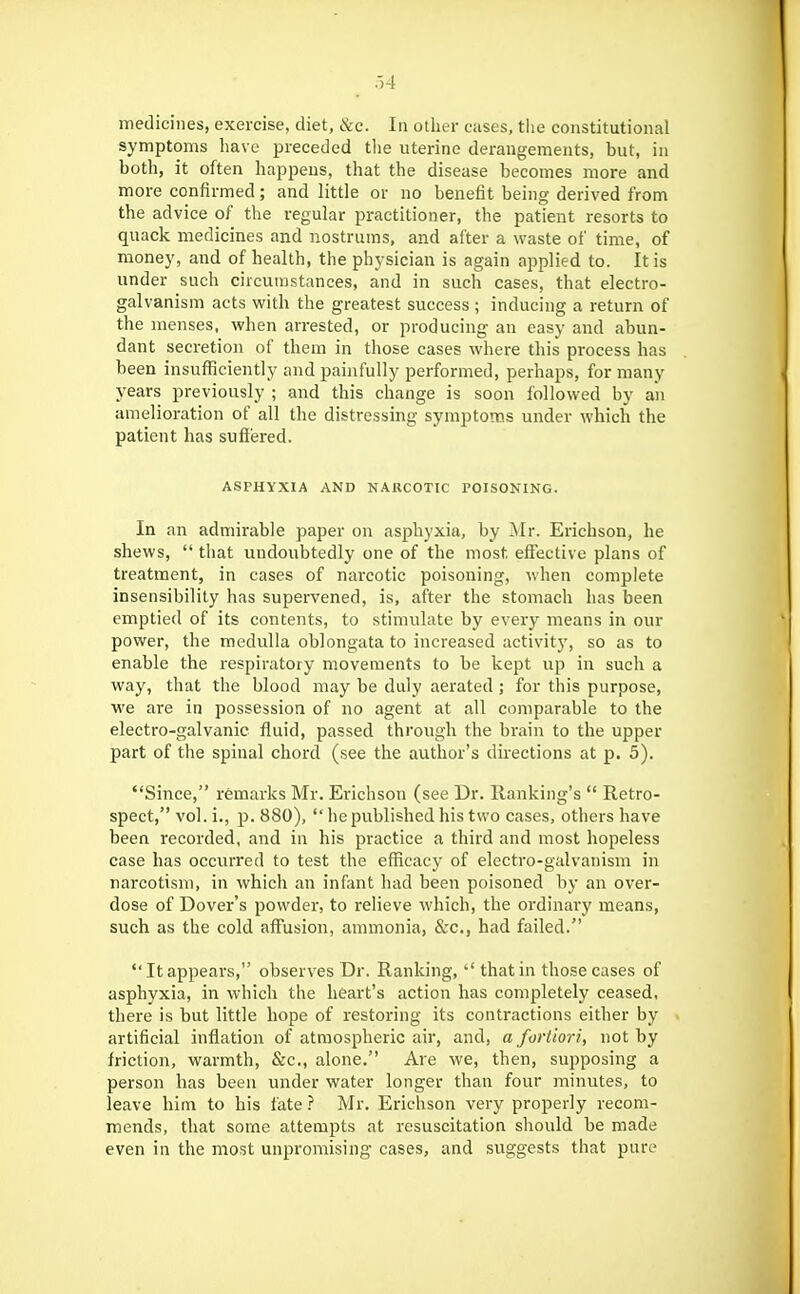 symptoms have preceded tlie uterine derangements, but, in both, it often happens, that the disease becomes more and more confirmed; and little or no benefit being derived from the advice of the regular practitioner, the patient resorts to quack medicines and nostrums, and after a waste of time, of money, and of health, the physician is again applied to. It is under such circumstances, and in such cases, that electro- galvanism acts with the greatest success ; inducing a return of the menses, when arrested, or producing an easy and abun- dant secretion of them in those cases where this process has been insufficiently and painfully performed, perhaps, for many years previously ; and this change is soon followed by an amelioration of all the distressing symptoms under which the patient has suffered. ASPHYXIA AND NARCOTIC POISONING. In an admirable paper on asphyxia, by Mr. Erichson, he shews,  that undoubtedly one of the most effective plans of treatment, in cases of narcotic poisoning, when complete insensibility has supervened, is, after the stomach has been emptied of its contents, to stimulate by every means in our power, the medulla oblongata to increased activity, so as to enable the respiratory movements to be kept up in such a way, that the blood may be duly aerated ; for this purpose, we are in possession of no agent at all comparable to the electro-galvanic fluid, passed through the brain to the upper part of the spinal chord (see the author's dnections at p. 5). Since, r6marks Mr. Erichson (see Dr. llanking's  Retro- spect, vol. i., p. 880),  he published his two cases, others have been recorded, and in his practice a third and most hopeless case has occurred to test the efficacy of electro-galvanism in narcotism, in which an infant had been poisoned by an over- dose of Dover's powder, to relieve which, the ordinary means, such as the cold affusion, ammonia, &c., had failed. It appears, observes Dr. Ranking,  that in those cases of asphyxia, in which the heart's action has completely ceased, there is but little hope of restoring its contractions either by artificial inflation of atmospheric air, and, a fortiori, not by friction, warmth, &c., alone. Are we, then, supposing a person has been under water longer than four minutes, to leave him to his fate ? Mr. Erichson very properly recom- mends, that some attempts at resuscitation should be made even in the most unpromising cases, and suggests that pure