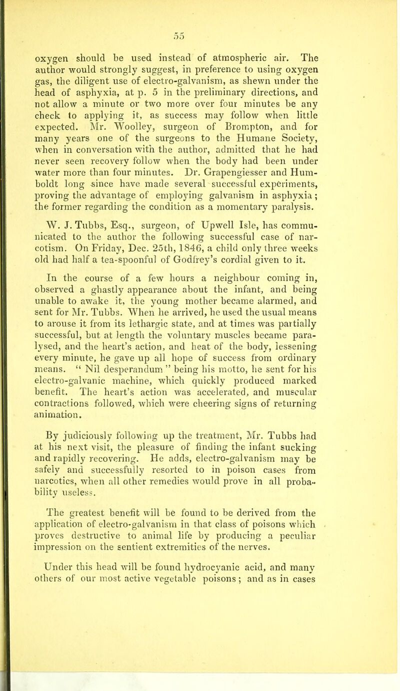 oxygen should be used instead of atmospheric air. The author would strongly suggest, in preference to using oxygen gas, the diligent use of electro-galvanism, as shewn under the head of asphyxia, at p. 5 in the preliminary directions, and not allow a minute or two more over four minutes be any check to applying it, as success may follow when little expected. Mr. Woolley, surgeon of Brompton, and for many years one of the surgeons to the Humane Society, when in conversation with the author, admitted that he had never seen recovery follow when the body had been under water more than four minutes. Dr. Grapengiesser and Hum- boldt long since have made several successful experiments, proving the advantage of employing galvanism in asphyxia ; the former regarding the condition as a momentary paralysis. W. J. Tubbs, Esq., surgeon, of Upwell Isle, has commu- nicated to the author the following successful case of nar- cotism. On Friday, Dec. 2.5th, 1846, a child only three weeks old had half a tea-spoonful of Godfrey's cordial given to it. In the course of a few hours a neighbour coming in, observed a ghastly appearance about the infant, and being unable to awake it, the young mother became alarmed, and sent for Mr. Tubbs. When he arrived, he used the usual means to arouse it from its lethargic state, and at times was partially successful, but at length the voluntary muscles became para- lysed, and the heart's action, and heat of the body, lessening every minute, he gave up all hope of success from ordinary means.  Nil desperandum.  being his motto, he sent for his electro-galvanic machine, which quickly produced marked benefit. The heart's action was accelerated, and muscular contractions followed, which were cheering signs of returning animation. By judiciously following up the treatment, Mr. Tubbs had at his next visit, the pleasure of finding the infant sucking and rapidly recovering. He adds, electro-galvanism may be safely and successfully resorted to in poison cases from narcotics, when all other remedies would prove in all proba- bility useless. The greatest benefit will be found to be derived from the application of electro-galvanism in that class of poisons which proves destructive to animal life by producing a peculiar impression on the sentient extremities of the nerves. Under this head will be found hydrocyanic acid, and many others of our most active vegetable poisons; and as in cases