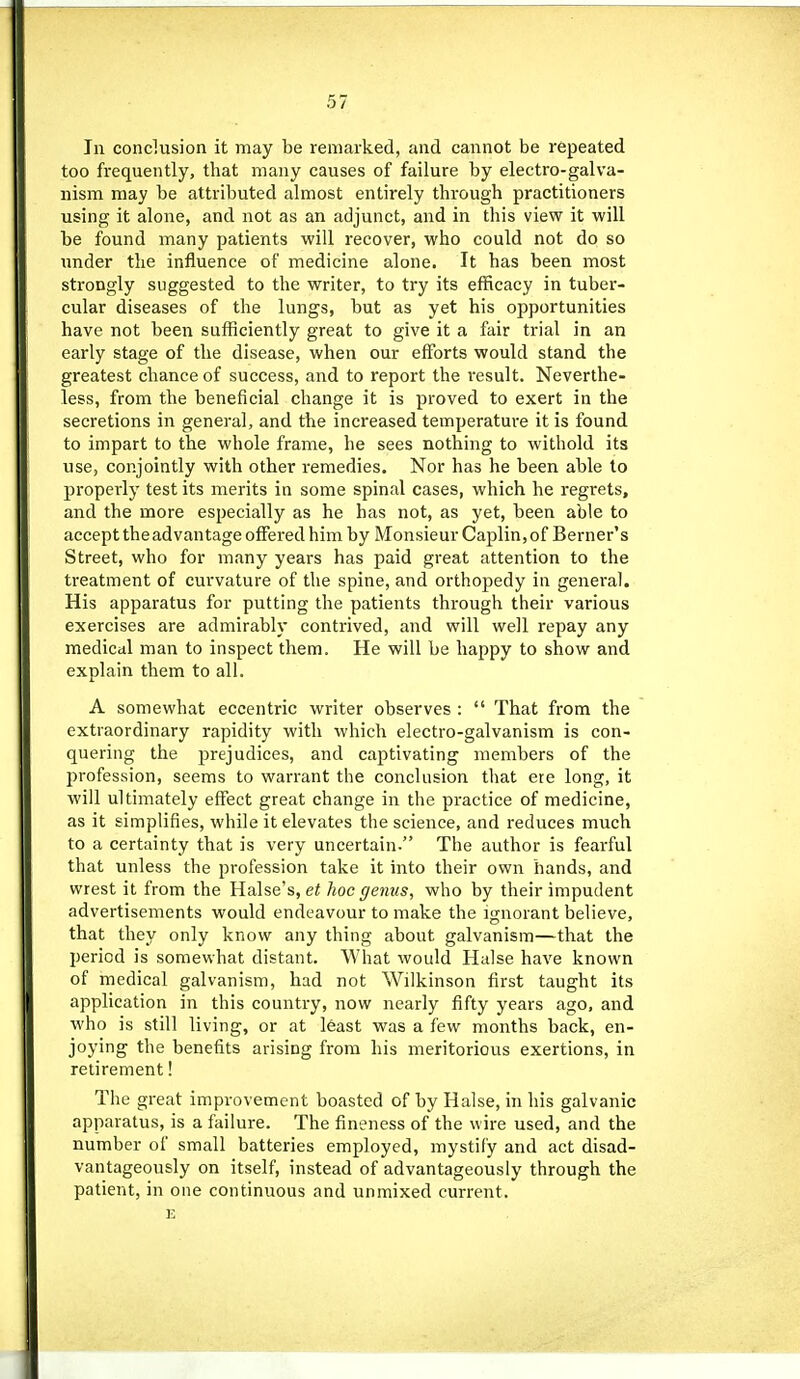 111 conclusion it may be remarked, and cannot be repeated too frequently, that many causes of failure by electro-galva- nism may be attributed almost entirely through practitioners using it alone, and not as an adjunct, and in this view it will be found many patients will recover, who could not do so under the influence of medicine alone. It has been most strongly suggested to the writer, to try its efficacy in tuber- cular diseases of the lungs, but as yet his opportunities have not been sufficiently great to give it a fair trial in an early stage of the disease, when our efforts would stand the greatest chance of success, and to report the result. Neverthe- less, from the beneficial change it is proved to exert in the secretions in general, and the increased temperature it is found to impart to the whole frame, he sees nothing to withold its use, conjointly with other remedies. Nor has he been able to properly test its merits in some spinal cases, which he regrets, and the more especially as he has not, as yet, been able to accept the advantage ofiered him by Monsieur Caplin, of Berner's Street, who for many years has paid great attention to the treatment of curvature of the spine, and orthopedy in general. His apparatus for putting the patients through their various exercises are admirably contrived, and will well repay any medical man to inspect them. He will be happy to show and explain them to all. A somewhat eccentric writer observes:  That from the extraordinary rapidity with which electro-galvanism is con- quering the prejudices, and captivating members of the profession, seems to warrant the conclusion that ere long, it will ultimately effect great change in the practice of medicine, as it simplifies, while it elevates the science, and reduces much to a certainty that is very uncertain. The author is fearful that unless the profession take it into their own hands, and wrest it from the Halse's, ei hoc genus, who by their impudent advertisements would endeavour to make the ignorant believe, that they only know any thing about galvanism—that the period is somewhat distant. What would Halse have known of medical galvanism, had not Wilkinson first taught its application in this country, now nearly fifty years ago. and who is still living, or at least was a few months back, en- joying the benefits arising from his meritorious exertions, in retirement! The great improvement boasted of by Halse, in his galvanic apparatus, is a failure. The fineness of the wire used, and the number of small batteries employed, mystify and act disad- vantageously on itself, instead of advantageously through the patient, in one continuous and unmixed current.