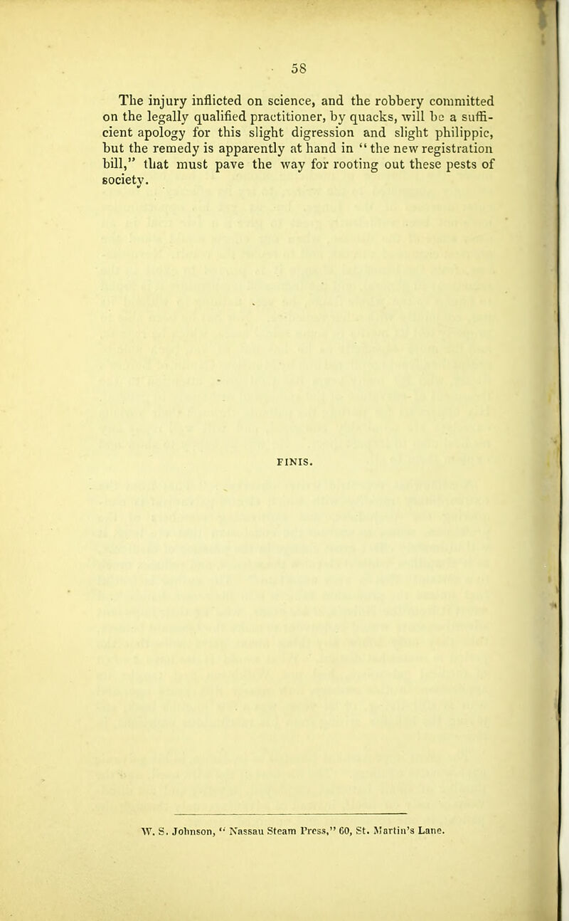 The injury inflicted on science, and the robbery committed on the legally qualified practitioner, by quacks, will be a suffi- cient apology for this slight digression and slight philippic, but the remedy is apparently at hand in  the new registration bill, that must pave the way for I'ooting out these pests of society. FINIS. W. S. Johnson,  Nassau Steam Press, 60, St. Martin's Lane.